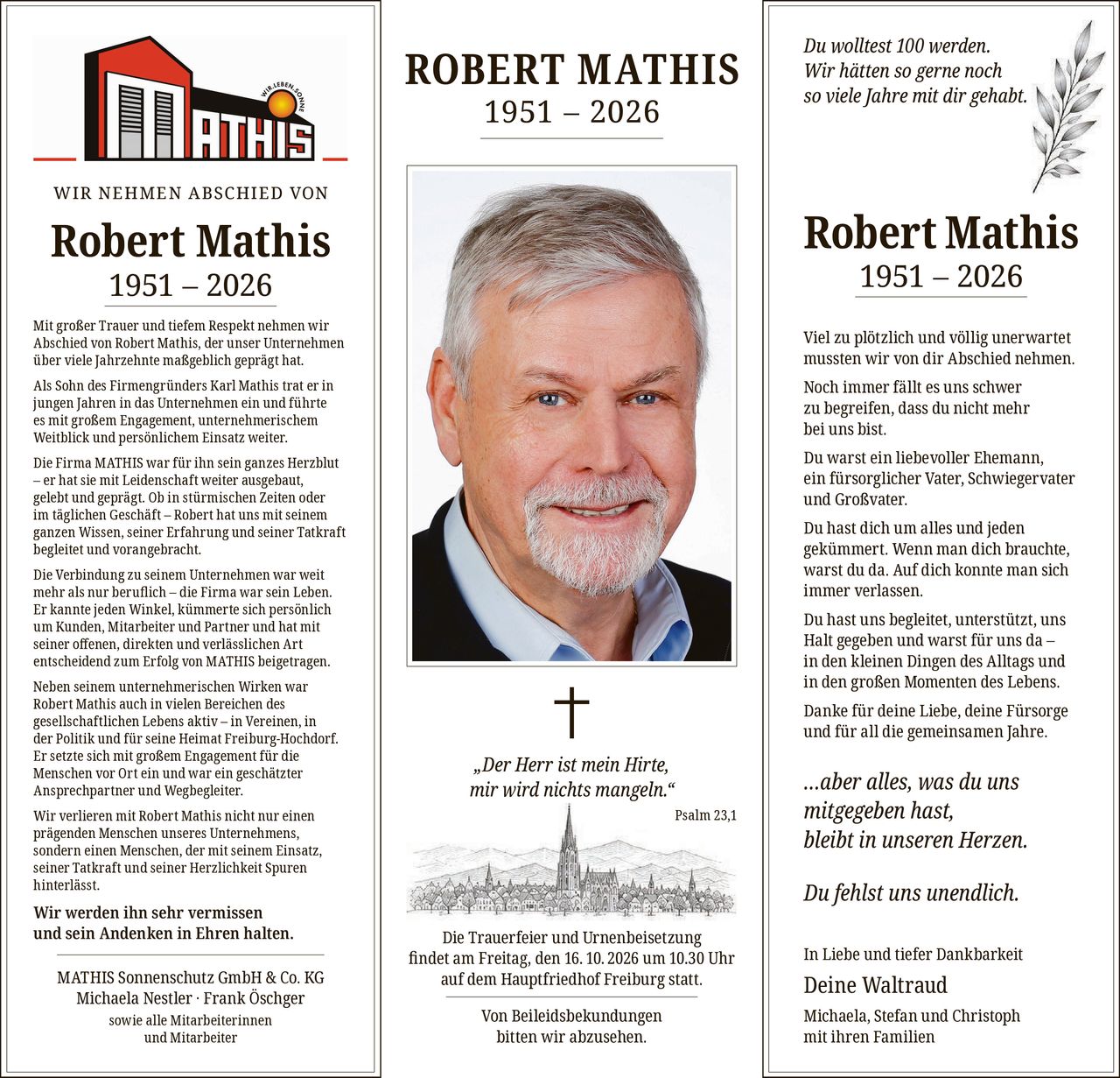 <p><strong>WIR NEHMEN ABSCHIED VON</strong></p>

<p><strong>Robert Mathis 1951 – 2026</strong></p>

<p>Mit großer Trauer und tiefem Respekt nehmen wir Abschied von Robert Mathis, der unser Unternehmen über viele Jahrzehnte maßgeblich geprägt hat.</p>

<p>Als Sohn des Firmengründers Karl Mathis trat er in jungen Jahren in das Unternehmen ein und führte es mit großem Engagement, unternehmerischem Weitblick und persönlichem Einsatz weiter.</p>

<p>Die Firma MATHIS war für ihn sein ganzes Herzblut – er hat sie mit Leidenschaft weiter ausgebaut, gelebt und geprägt. Ob in stürmischen Zeiten oder im täglichen Geschäft – Robert hat uns mit seinem ganzen Wissen, seiner Erfahrung und seiner Tatkraft begleitet und vorangebracht.</p>

<p>Die Verbindung zu seinem Unternehmen war weit mehr als nur beruflich – die Firma war sein Leben. Er kannte jeden Winkel, kümmerte sich persönlich um Kunden, Mitarbeiter und Partner und hat mit seiner offenen, direkten und verlässlichen Art entscheidend zum Erfolg von MATHIS beigetragen.</p>

<p>Neben seinem unternehmerischen Wirken war Robert Mathis auch in vielen Bereichen des gesellschaftlichen Lebens aktiv – in Vereinen, in der Politik und für seine Heimat Freiburg-Hochdorf. Er setzte sich mit großem Engagement für die Menschen vor Ort ein und war ein geschätzter Ansprechpartner und Wegbegleiter.</p>

<p>Wir verlieren mit Robert Mathis nicht nur einen prägenden Menschen unseres Unternehmens, sondern einen Menschen, der mit seinem Einsatz, seiner Tatkraft und seiner Herzlichkeit Spuren hinterlässt.</p>

<p><strong>Wir werden ihn sehr vermissen und sein Andenken in Ehren halten.</strong></p>

<p>MATHIS Sonnenschutz GmbH & Co. KG<br/>Michaela Nestler · Frank Öschger<br/>sowie alle Mitarbeiterinnen und Mitarbeiter</p>

<p><strong>ROBERT MATHIS 1951 – 2026</strong></p>

<p>† <i>„Der Herr ist mein Hirte, mir wird nichts mangeln."</i><br/>Psalm 23,1</p>

<p>Die Trauerfeier und Urnenbeisetzung findet am Freitag, den 16.10.2026 um 10.30 Uhr auf dem Hauptfriedhof Freiburg statt.</p>

<p>Von Beileidsbekundungen bitten wir abzusehen.</p>

<p><strong>Du wolltest 100 werden.</strong><br/><strong>Wir hätten so gerne noch so viele Jahre mit dir gehabt.</strong></p>

<p><strong>Robert Mathis 1951 – 2026</strong></p>

<p>Viel zu plötzlich und völlig unerwartet mussten wir von dir Abschied nehmen.</p>

<p>Noch immer fällt es uns schwer zu begreifen, dass du nicht mehr bei uns bist.</p>

<p>Du warst ein liebevoller Ehemann, ein fürsorglicher Vater, Schwiegervater und Großvater.</p>

<p>Du hast dich um alles und jeden gekümmert. Wenn man dich brauchte, warst du da. Auf dich konnte man sich immer verlassen.</p>

<p>Du hast uns begleitet, unterstützt, uns Halt gegeben und warst für uns da – in den kleinen Dingen des Alltags und in den großen Momenten des Lebens.</p>

<p>Danke für deine Liebe, deine Fürsorge und für all die gemeinsamen Jahre.</p>

<p><i>…aber alles, was du uns mitgegeben hast, bleibt in unseren Herzen.</i></p>

<p><strong>Du fehlst uns unendlich.</strong></p>

<p>In Liebe und tiefer Dankbarkeit</p>

<p>Deine Waltraud<br/>Michaela, Stefan und Christoph mit ihren Familien</p>