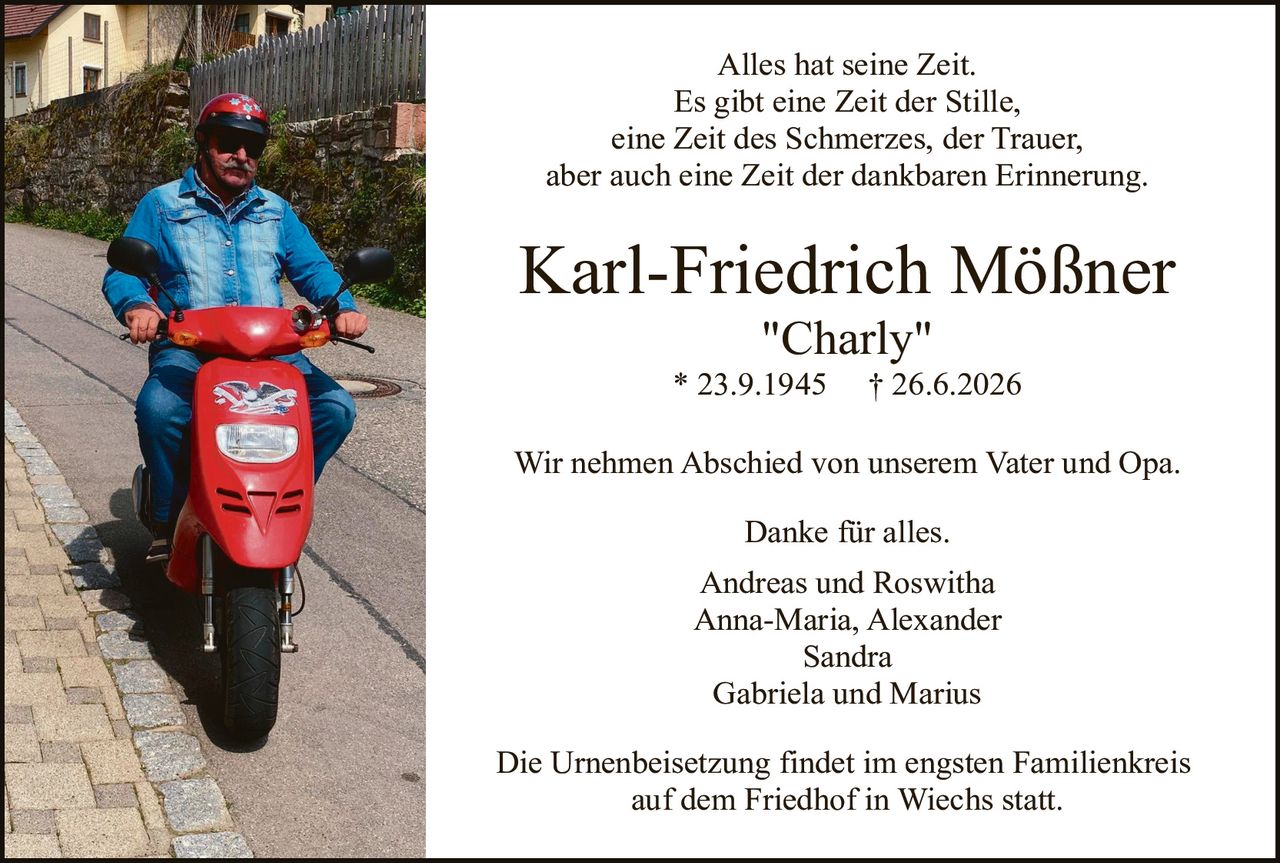 <p>Alles hat seine Zeit.<br>Es gibt eine Zeit der Stille,<br>eine Zeit des Schmerzes, der Trauer,<br>aber auch eine Zeit der dankbaren Erinnerung.</p>

<p><strong>Karl-Friedrich Mößner<br>"Charly"<br>* 23.9.1945    † 26.6.2026</strong></p>

<p>Wir nehmen Abschied von unserem Vater und Opa.</p>

<p>Danke für alles.<br>Andreas und Roswitha<br>Anna-Maria, Alexander<br>Sandra<br>Gabriela und Marius</p>

<p>Die Urnenbeisetzung findet im engsten Familienkreis<br>auf dem Friedhof in Wiechs statt.</p>