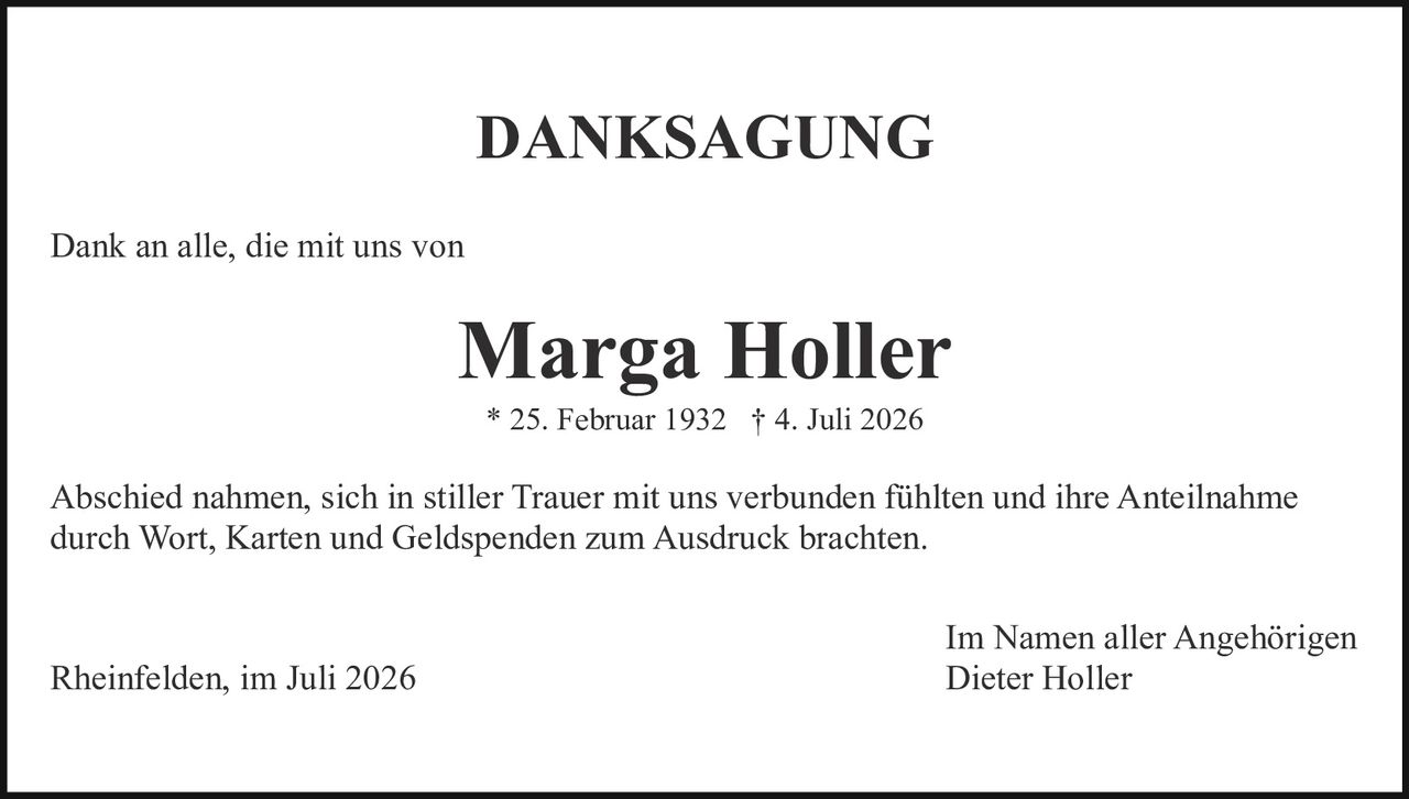 <strong>DANKSAGUNG</strong><br><br><p>Dank an alle, die mit uns von</p><br><p><strong>Marga Holler</strong></p><p>* 25. Februar 1932 † 4. Juli 2026</p><br><p>Abschied nahmen, sich in stiller Trauer mit uns verbunden fühlten und ihre Anteilnahme durch Wort, Karten und Geldspenden zum Ausdruck brachten.</p><br><p>Rheinfelden, im Juli 2026<br><i>Im Namen aller Angehörigen<br>Dieter Holler</i></p>