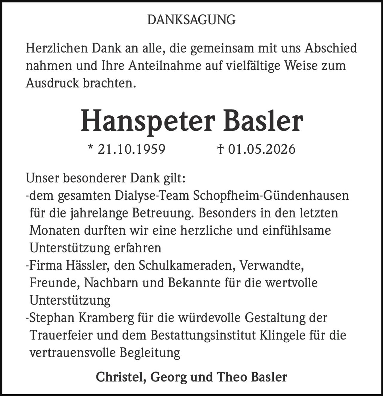 <p><strong>DANKSAGUNG</strong></p><p>Herzlichen Dank an alle, die gemeinsam mit uns Abschied nahmen und Ihre Anteilnahme auf vielfältige Weise zum Ausdruck brachten.</p><p><strong>Hanspeter Basler</strong><br>* 21.10.1959 † 01.05.2026</p><p>Unser besonderer Dank gilt:</p><p>-dem gesamten Dialyse-Team Schopfheim-Gündenhausen für die jahrelange Betreuung. Besonders in den letzten Monaten durften wir eine herzliche und einfühlsame Unterstützung erfahren</p><p>-Firma Hässler, den Schulkameraden, Verwandte, Freunde, Nachbarn und Bekannte für die wertvolle Unterstützung</p><p>-Stephan Kramberg für die würdevolle Gestaltung der Trauerfeier und dem Bestattungsinstitut Klingele für die vertrauensvolle Begleitung</p><p>Christel, Georg und Theo Basler</p>