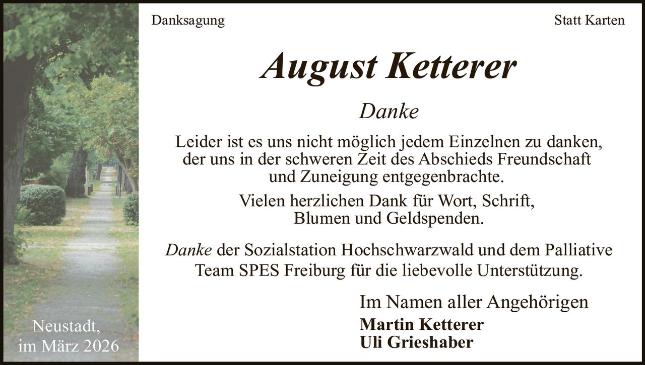 Danksagung

Statt Karten

August Ketterer
Danke
Leider ist es uns nicht möglich jedem Einzelnen zu danken,
der uns in der schweren Zeit des Abschieds Freundschaft
und Zuneigung entgegenbrachte.
Vielen herzlichen Dank für Wort, Schrift,
Blumen und Geldspenden.
Danke der Sozialstation Hochschwarzwald und dem Palliative
Team SPES Freiburg für die liebevolle Unterstützung.
Neustadt,
im März 2026

Im Namen aller Angehörigen
Martin Ketterer
Uli Grieshaber