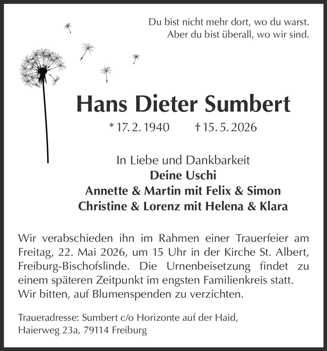 <p>Du bist nicht mehr dort, wo du warst.<br>Aber du bist überall, wo wir sind.</p><p><strong>Hans Dieter Sumbert</strong> * 17. 2. 1940 † 15. 5. 2026</p><p>In Liebe und Dankbarkeit<br><strong>Deine Uschi</strong><br><strong>Annette & Martin mit Felix & Simon</strong><br><strong>Christine & Lorenz mit Helena & Klara</strong></p><p>Wir verabschieden ihn im Rahmen einer Trauerfeier am Freitag, 22. Mai 2026, um 15 Uhr in der Kirche St. Albert, Freiburg-Bischofslinde. Die Urnenbeisetzung findet zu einem späteren Zeitpunkt im engsten Familienkreis statt. Wir bitten, auf Blumenspenden zu verzichten.</p><p>Traueradresse: Sumbert c/o Horizonte auf der Haid, Haierweg 23a, 79114 Freiburg</p>