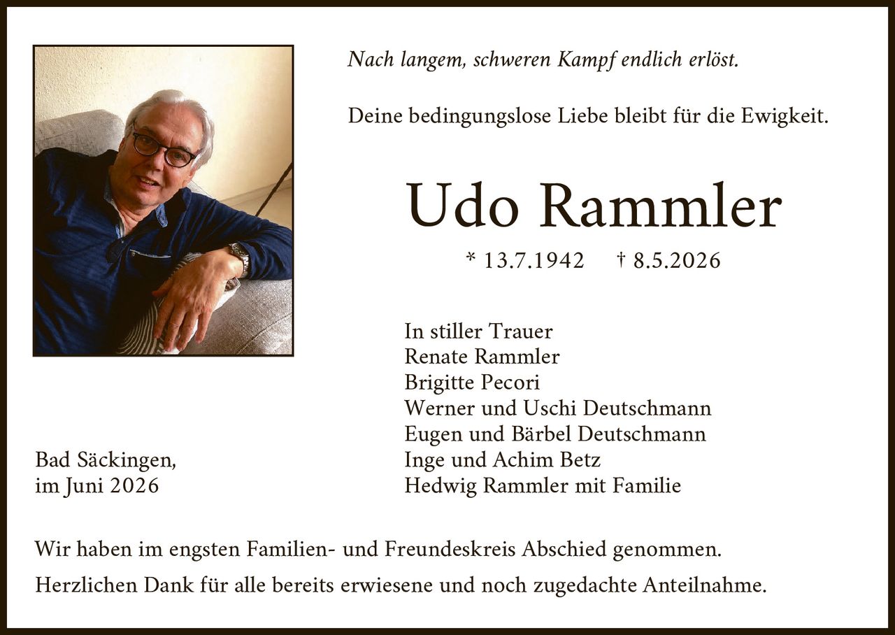 <p><i>Nach langem, schweren Kampf endlich erlöst.</i></p>
<p><i>Deine bedingungslose Liebe bleibt für die Ewigkeit.</i></p>
<p><strong>Udo Rammler</strong></p>
<p>* 13.7.1942  † 8.5.2026</p>
<p>In stiller Trauer<br/>
Renate Rammler<br/>
Brigitte Pecori<br/>
Werner und Uschi Deutschmann<br/>
Eugen und Bärbel Deutschmann<br/>
Inge und Achim Betz<br/>
Hedwig Rammler mit Familie</p>
<p>Bad Säckingen,<br/>
im Juni 2026</p>
<p>Wir haben im engsten Familien- und Freundeskreis Abschied genommen.<br/>
Herzlichen Dank für alle bereits erwiesene und noch zugedachte Anteilnahme.</p>