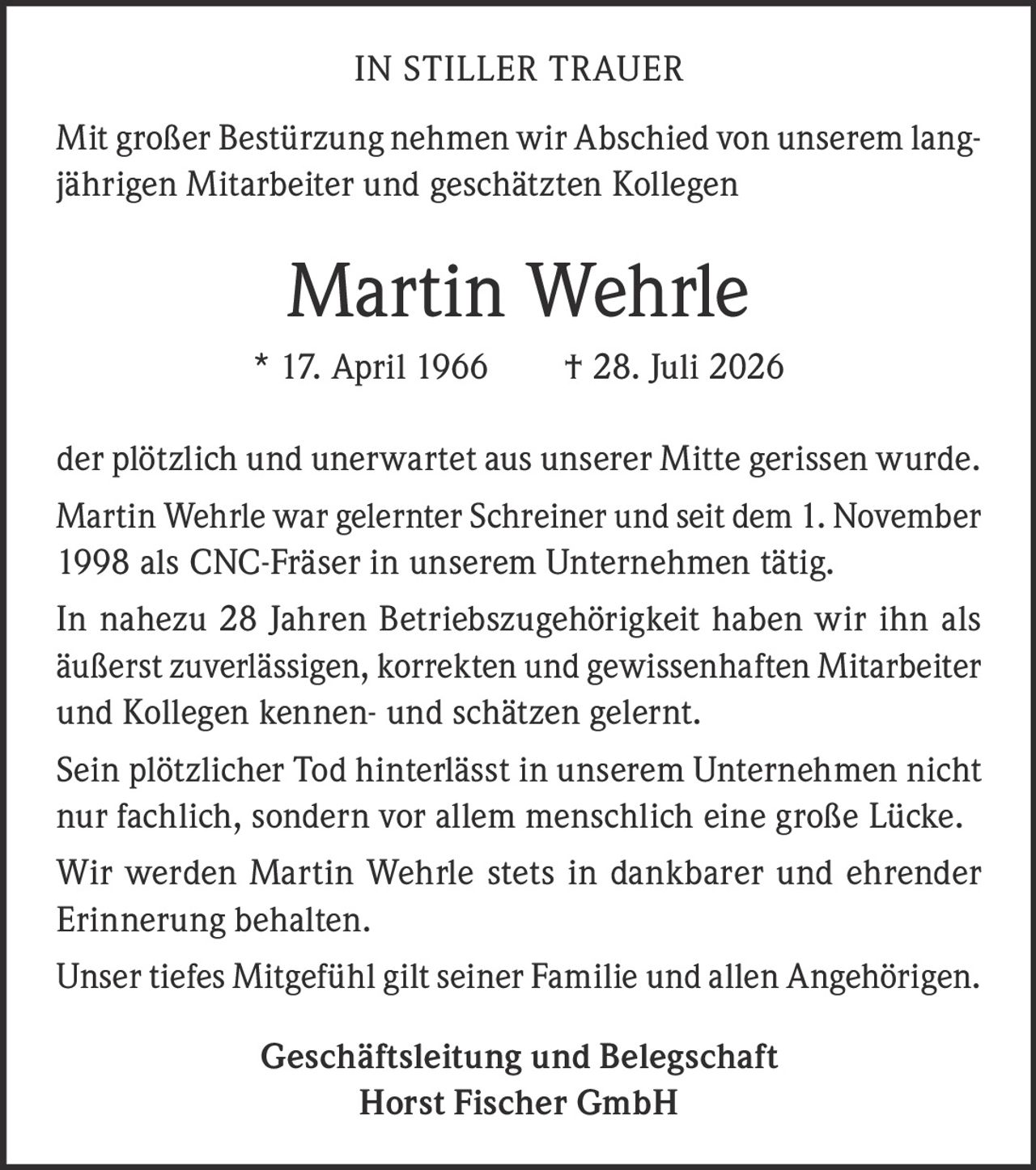<p><strong>IN STILLER TRAUER</strong></p>

<p>Mit großer Bestürzung nehmen wir Abschied von unserem langjährigen Mitarbeiter und geschätzten Kollegen</p>

<p><strong>Martin Wehrle</strong></p>

<p>* 17. April 1966 † 28. Juli 2026</p>

<p>der plötzlich und unerwartet aus unserer Mitte gerissen wurde.</p>

<p>Martin Wehrle war gelernter Schreiner und seit dem 1. November 1998 als CNC-Fräser in unserem Unternehmen tätig.</p>

<p>In nahezu 28 Jahren Betriebszugehörigkeit haben wir ihn als äußerst zuverlässigen, korrekten und gewissenhaften Mitarbeiter und Kollegen kennen- und schätzen gelernt.</p>

<p>Sein plötzlicher Tod hinterlässt in unserem Unternehmen nicht nur fachlich, sondern vor allem menschlich eine große Lücke.</p>

<p>Wir werden Martin Wehrle stets in dankbarer und ehrender Erinnerung behalten.</p>

<p>Unser tiefes Mitgefühl gilt seiner Familie und allen Angehörigen.</p>

<p><strong>Geschäftsleitung und Belegschaft<br>Horst Fischer GmbH</strong></p>