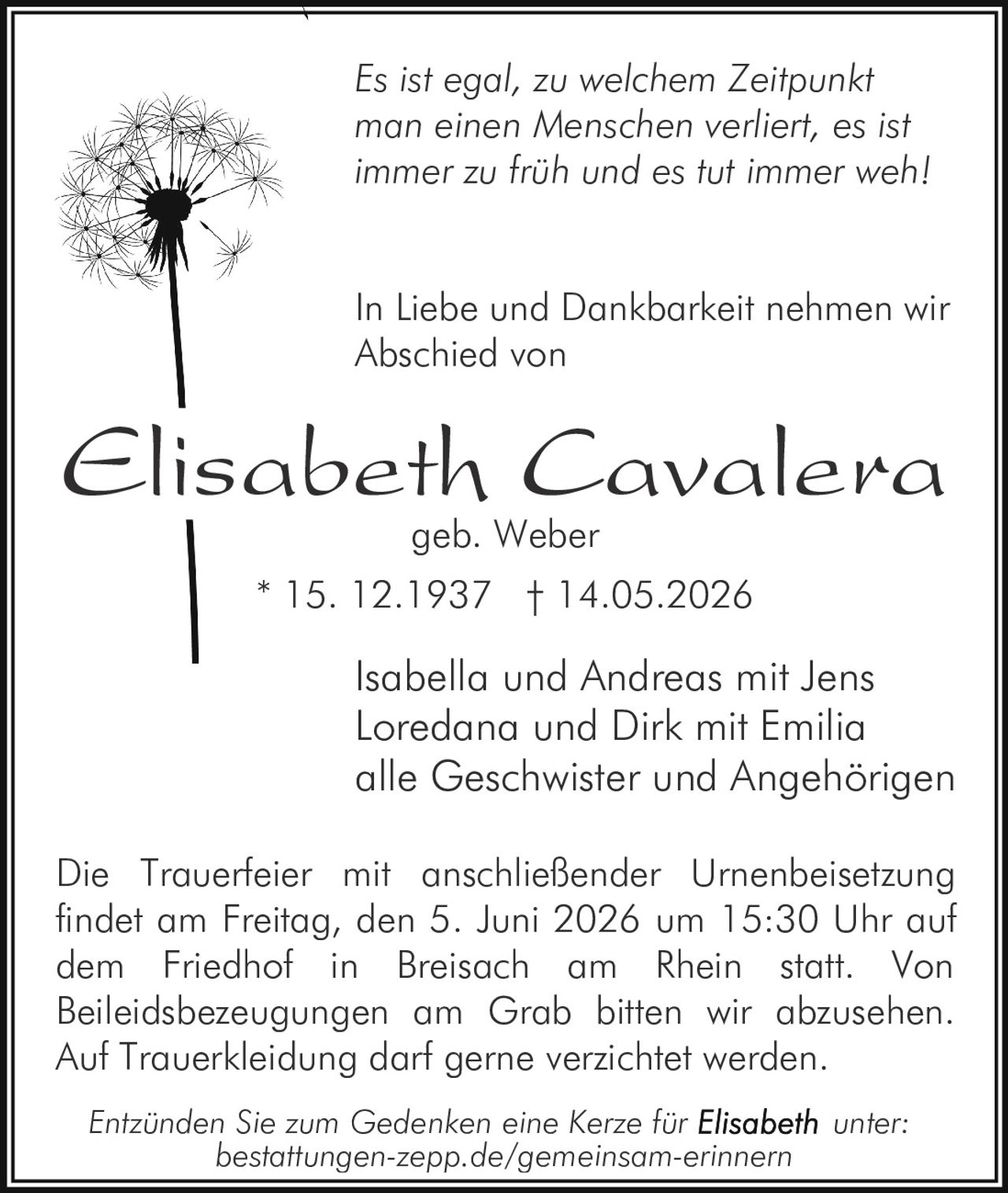 <p><i>Es ist egal, zu welchem Zeitpunkt man einen Menschen verliert, es ist immer zu früh und es tut immer weh!</i></p>
<p>In Liebe und Dankbarkeit nehmen wir Abschied von</p>
<p><strong>Elisabeth Cavalera geb. Weber</strong></p>
<p>* 15. 12.1937 † 14.05.2026</p>
<p>Isabella und Andreas mit Jens<br>
Loredana und Dirk mit Emilia<br>
alle Geschwister und Angehörigen</p>
<p>Die Trauerfeier mit anschließender Urnenbeisetzung findet am Freitag, den 5. Juni 2026 um 15:30 Uhr auf dem Friedhof in Breisach am Rhein statt. Von Beileidsbezeugungen am Grab bitten wir abzusehen. Auf Trauerkleidung darf gerne verzichtet werden.</p>
<p>Entzünden Sie zum Gedenken eine Kerze für <strong>Elisabeth</strong> unter:<br>
bestattungen-zepp.de/gemeinsam-erinnern</p>
