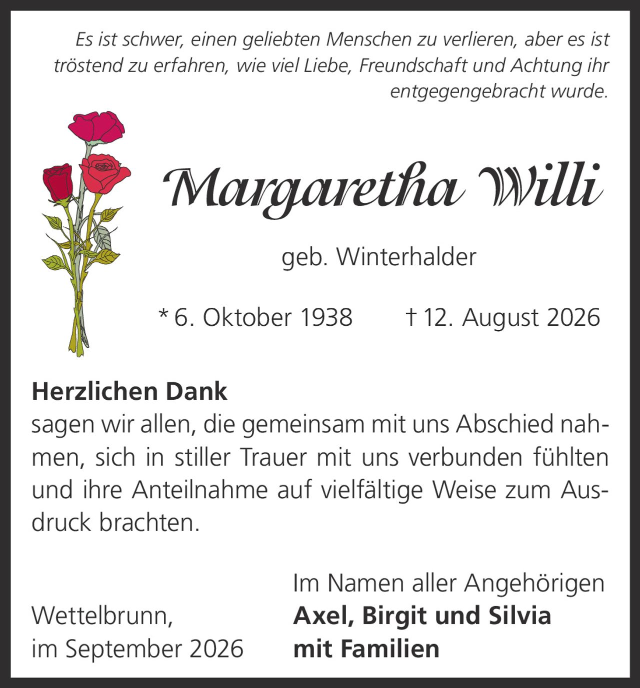 <p><i>Es ist schwer, einen geliebten Menschen zu verlieren, aber es ist tröstend zu erfahren, wie viel Liebe, Freundschaft und Achtung ihr entgegengebracht wurde.</i></p>

<p><strong>Margaretha Willi</strong><br>geb. Winterhalder<br>* 6. Oktober 1938 † 12. August 2026</p>

<p><strong>Herzlichen Dank</strong></p>

<p>sagen wir allen, die gemeinsam mit uns Abschied nahmen, sich in stiller Trauer mit uns verbunden fühlten und ihre Anteilnahme auf vielfältige Weise zum Ausdruck brachten.</p>

<p>Im Namen aller Angehörigen<br>Wettelbrunn, <strong>Axel, Birgit und Silvia</strong><br>im September 2026 mit Familien</p>