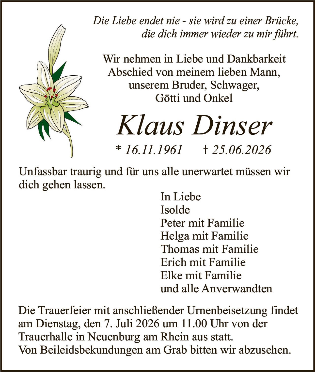<p><i>Die Liebe endet nie - sie wird zu einer Brücke, die dich immer wieder zu mir führt.</i></p>

<p>Wir nehmen in Liebe und Dankbarkeit Abschied von meinem lieben Mann, unserem Bruder, Schwager, Götti und Onkel</p>

<p><strong>Klaus Dinser</strong><br>* 16.11.1961   † 25.06.2026</p>

<p>Unfassbar traurig und für uns alle unerwartet müssen wir dich gehen lassen.</p>

<p><i>In Liebe</i><br>Isolde<br>Peter mit Familie<br>Helga mit Familie<br>Thomas mit Familie<br>Erich mit Familie<br>Elke mit Familie<br>und alle Anverwandten</p>

<p>Die Trauerfeier mit anschließender Urnenbeisetzung findet am Dienstag, den 7. Juli 2026 um 11.00 Uhr von der Trauerhalle in Neuenburg am Rhein aus statt.</p>

<p>Von Beileidsbekundungen am Grab bitten wir abzusehen.</p>