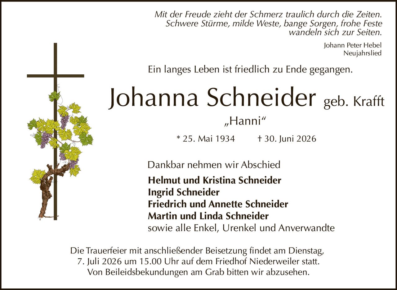 <p><i>Mit der Freude zieht der Schmerz traulich durch die Zeiten.<br>Schwere Stürme, milde Weste, bange Sorgen, frohe Feste<br>wandeln sich zur Seiten.</i></p><p>Ein langes Leben ist friedlich zu Ende gegangen.</p><p><strong>Johanna Schneider geb. Krafft</strong><br>„Hanni"<br>* 25. Mai 1934 † 30. Juni 2026</p><p>Dankbar nehmen wir Abschied</p><p><strong>Helmut und Kristina Schneider<br>Ingrid Schneider<br>Friedrich und Annette Schneider<br>Martin und Linda Schneider</strong><br>sowie alle Enkel, Urenkel und Anverwandte</p><p>Die Trauerfeier mit anschließender Beisetzung findet am Dienstag, 7. Juli 2026 um 15.00 Uhr auf dem Friedhof Niederweiler statt.<br>Von Beileidsbekundungen am Grab bitten wir abzusehen.</p><p><i>Johann Peter Hebel<br>Neujahrlied</i></p>