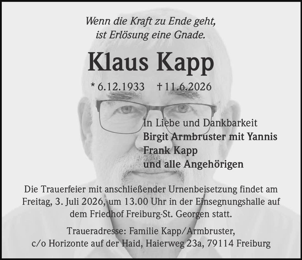 <p><i>Wenn die Kraft zu Ende geht, ist Erlösung eine Gnade.</i></p>
<p><strong>Klaus Kapp</strong><br>* 6.12.1933 † 11.6.2026</p>
<p>In Liebe und Dankbarkeit<br>Birgit Armbruster mit Yannis<br>Frank Kapp<br>und alle Angehörigen</p>
<p>Die Trauerfeier mit anschließender Urnenbeisetzung findet am Freitag, 3. Juli 2026, um 13.00 Uhr in der Einsegnungshalle auf dem Friedhof Freiburg-St. Georgen statt.</p>
<p>Traueradresse: Familie Kapp/Armbruster, c/o Horizonte auf der Haid, Haierweg 23a, 79114 Freiburg</p>