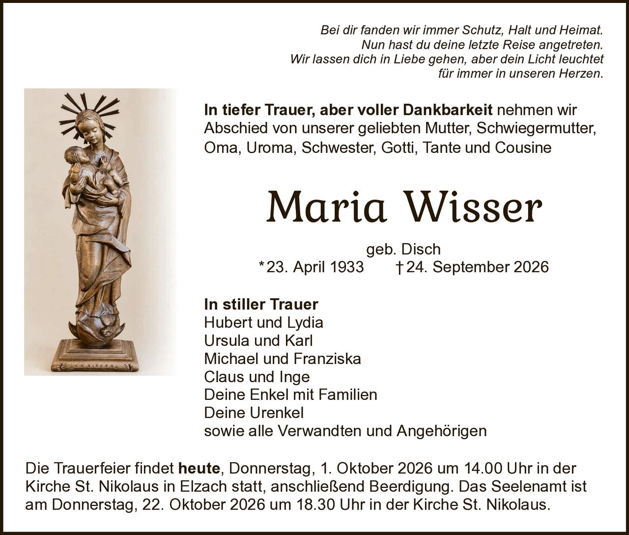 <p><i>Bei dir fanden wir immer Schutz, Halt und Heimat.<br>
Nun hast du deine letzte Reise angetreten.<br>
Wir lassen dich in Liebe gehen, aber dein Licht leuchtet<br>
für immer in unseren Herzen.</i></p>

<p><strong>In tiefer Trauer, aber voller Dankbarkeit</strong> nehmen wir Abschied von unserer geliebten Mutter, Schwiegermutter, Oma, Uroma, Schwester, Gotti, Tante und Cousine</p>

<p><strong>Maria Wisser</strong><br>
geb. Disch<br>
* 23. April 1933 † 24. September 2026</p>

<p><strong>In stiller Trauer</strong><br>
Hubert und Lydia<br>
Ursula und Karl<br>
Michael und Franziska<br>
Claus und Inge<br>
Deine Enkel mit Familien<br>
Deine Urenkel<br>
sowie alle Verwandten und Angehörigen</p>

<p>Die Trauerfeier findet <strong>heute, Donnerstag, 1. Oktober 2026 um 14.00 Uhr</strong> in der Kirche St. Nikolaus in Elzach statt, anschließend Beerdigung. Das Seelenamt ist am Donnerstag, 22. Oktober 2026 um 18.30 Uhr in der Kirche St. Nikolaus.</p>