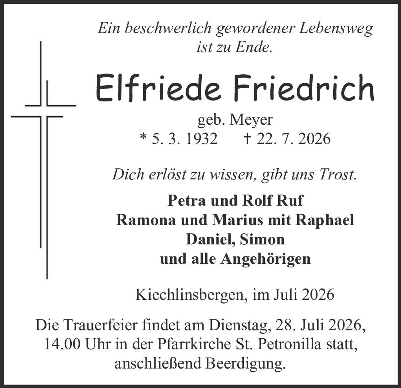 <p><i>Ein beschwerlich gewordener Lebensweg ist zu Ende.</i></p>

<p><strong>Elfriede Friedrich</strong><br>
geb. Meyer<br>
* 5. 3. 1932 † 22. 7. 2026</p>

<p><i>Dich erlöst zu wissen, gibt uns Trost.</i></p>

<p><strong>Petra und Rolf Ruf<br>
Ramona und Marius mit Raphael<br>
Daniel, Simon<br>
und alle Angehörigen</strong></p>

<p>Kiechlinsbergen, im Juli 2026</p>

<p>Die Trauerfeier findet am Dienstag, 28. Juli 2026, 14.00 Uhr in der Pfarrkirche St. Petronilla statt, anschließend Beerdigung.</p>