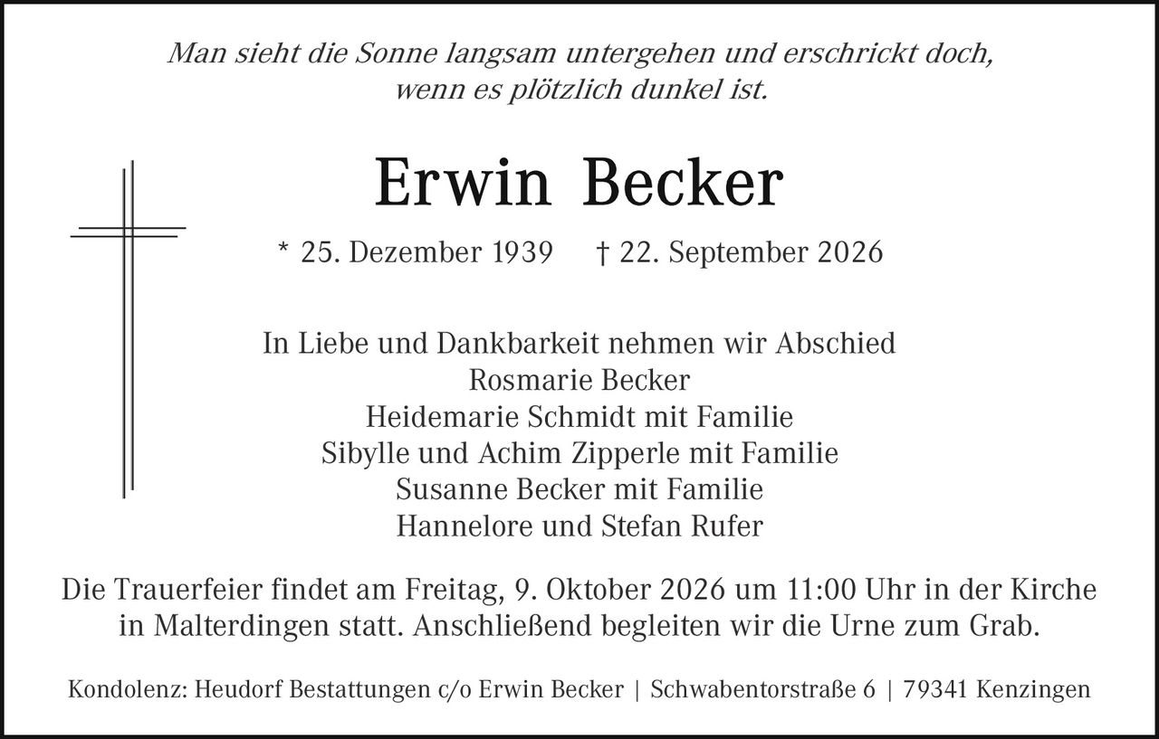 <p><i>Man sieht die Sonne langsam untergehen und erschrickt doch, wenn es plötzlich dunkel ist.</i></p><p><strong>Erwin Becker</strong></p><p>* 25. Dezember 1939   † 22. September 2026</p><p>In Liebe und Dankbarkeit nehmen wir Abschied<br/>Rosmarie Becker<br/>Heidemarie Schmidt mit Familie<br/>Sibylle und Achim Zipperle mit Familie<br/>Susanne Becker mit Familie<br/>Hannelore und Stefan Rufer</p><p>Die Trauerfeier findet am Freitag, 9. Oktober 2026 um 11:00 Uhr in der Kirche in Malterdingen statt. Anschließend begleiten wir die Urne zum Grab.</p><p>Kondolenz: Heudorf Bestattungen c/o Erwin Becker | Schwabentorstraße 6 | 79341 Kenzingen</p>