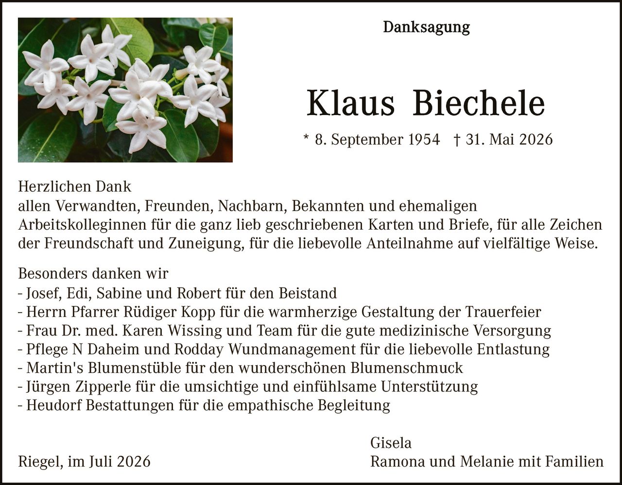 <p><strong>Danksagung</strong></p>

<p><strong>Klaus Biechele</strong></p>

<p>* 8. September 1954 † 31. Mai 2026</p>

<p><strong>Herzlichen Dank</strong><br>
allen Verwandten, Freunden, Nachbarn, Bekannten und ehemaligen Arbeitskolleginnen für die ganz lieb geschriebenen Karten und Briefe, für alle Zeichen der Freundschaft und Zuneigung, für die liebevolle Anteilnahme auf vielfältige Weise.</p>

<p>Besonders danken wir<br>
- Josef, Edi, Sabine und Robert für den Beistand<br>
- Herrn Pfarrer Rüdiger Kopp für die warmherzige Gestaltung der Trauerfeier<br>
- Frau Dr. med. Karen Wissing und Team für die gute medizinische Versorgung<br>
- Pflege N Daheim und Rodday Wundmanagement für die liebevolle Entlastung<br>
- Martin's Blumenstübte für den wunderschönen Blumenschmuck<br>
- Jürgen Zipperle für die umsichtige und einfühlsame Unterstützung<br>
- Heudorf Bestattungen für die empathische Begleitung</p>

<p>Gisela<br>
Riegel, im Juli 2026                                                    Ramona und Melanie mit Familien</p>
