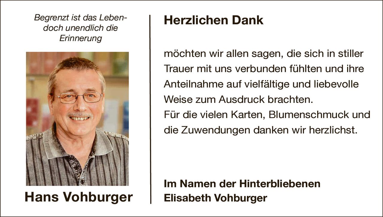 <p><i>Begrenzt ist das Leben- doch unendlich die Erinnerung</i></p>

<p><strong>Herzlichen Dank</strong></p>

<p>möchten wir allen sagen, die sich in stiller Trauer mit uns verbunden fühlten und ihre Anteilnahme auf vielfältige und liebevolle Weise zum Ausdruck brachten.</p>

<p>Für die vielen Karten, Blumenschmuck und die Zuwendungen danken wir herzlichst.</p>

<p><strong>Im Namen der Hinterbliebenen<br>Elisabeth Vohburger</strong></p>