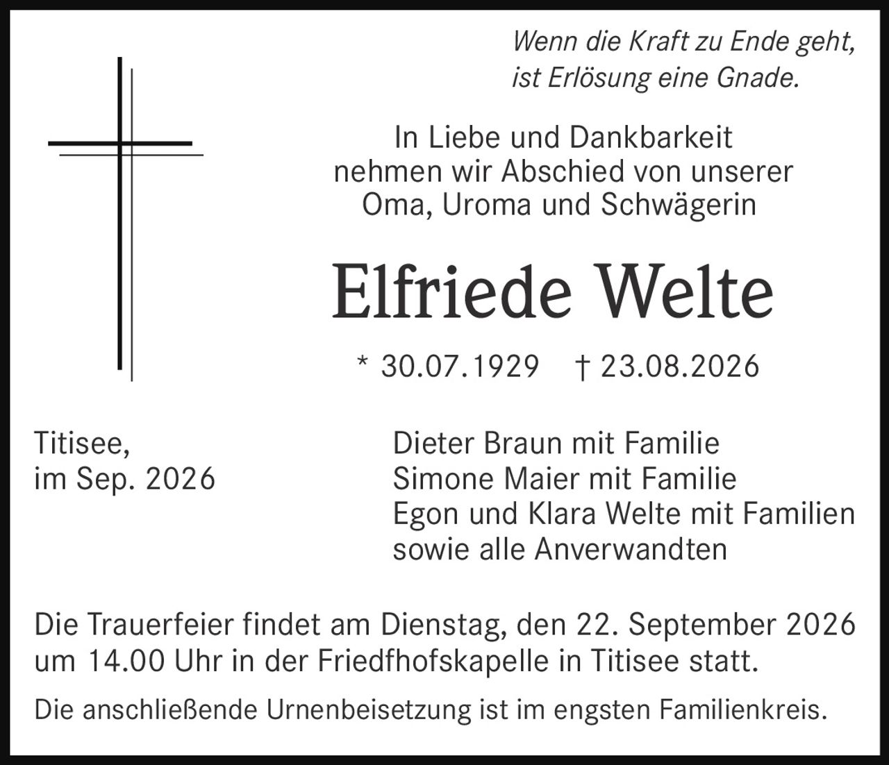 <p><i>Wenn die Kraft zu Ende geht, ist Erlösung eine Gnade.</i></p>

<p>In Liebe und Dankbarkeit nehmen wir Abschied von unserer Oma, Uroma und Schwägerin</p>

<p><strong>Elfriede Welte</strong></p>

<p>* 30.07.1929 † 23.08.2026</p>

<p>Dieter Braun mit Familie<br/>
Simone Maier mit Familie<br/>
Egon und Klara Welte mit Familien<br/>
sowie alle Anverwandten</p>

<p>Die Trauerfeier findet am Dienstag, den 22. September 2026 um 14.00 Uhr in der Friedfhofskapelle in Titisee statt.</p>

<p>Die anschließende Urnenbeisetzung ist im engsten Familienkreis.</p>

<p>Titisee, im Sep. 2026</p>