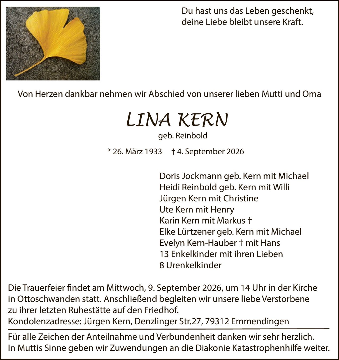 <p>Du hast uns das Leben geschenkt, deine Liebe bleibt unsere Kraft.</p>

<p>Von Herzen dankbar nehmen wir Abschied von unserer lieben Mutti und Oma</p>

<p><strong>LINA KERN</strong><br>geb. Reinbold<br>* 26. März 1933 † 4. September 2026</p>

<p>Doris Jockmann geb. Kern mit Michael<br>
Heidi Reinbold geb. Kern mit Willi<br>
Jürgen Kern mit Christine<br>
Ute Kern mit Henry<br>
Karin Kern mit Markus †<br>
Elke Lürtzener geb. Kern mit Michael<br>
Evelyn Kern-Hauber † mit Hans<br>
13 Enkelkinder mit ihren Lieben<br>
8 Urenkelkinder</p>

<p>Die Trauerfeier findet am Mittwoch, 9. September 2026, um 14 Uhr in der Kirche in Ottoschwanden statt. Anschließend begleiten wir unsere liebe Verstorbene zu ihrer letzten Ruhestätte auf den Friedhof.</p>

<p>Kondolenzadresse: Jürgen Kern, Denzlinger Str.27, 79312 Emmendingen</p>

<p>Für alle Zeichen der Anteilnahme und Verbundenheit danken wir sehr herzlich. In Muttis Sinne geben wir Zuwendungen an die Diakonie Katastrophenhilfe weiter.</p>