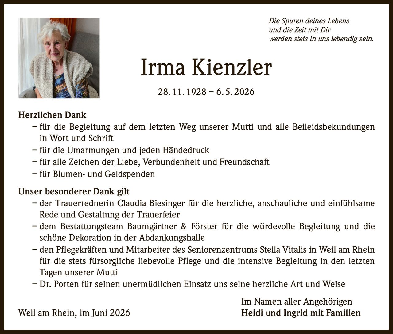 <p><i>Die Spuren deines Lebens<br>und die Zeit mit Dir<br>werden stets in uns lebendig sein.</i></p><p><strong>Irma Kienzler</strong><br>28. 11. 1928 – 6. 5. 2026</p><p><strong>Herzlichen Dank</strong></p><p>– für die Begleitung auf dem letzten Weg unserer Mutti und alle Beileidsbekundungen in Wort und Schrift<br>– für die Umarmungen und jeden Händedruck<br>– für alle Zeichen der Liebe, Verbundenheit und Freundschaft<br>– für Blumen- und Geldspenden</p><p><strong>Unser besonderer Dank gilt</strong></p><p>– der Trauerrednerin Claudia Biesinger für die herzliche, anschauliche und einfühlsame Rede und Gestaltung der Trauerfeier<br>– dem Bestattungsteam Baumgärtner & Förster für die würdevolle Begleitung und die schöne Dekoration in der Abdankungshalle<br>– den Pflegekräften und Mitarbeiter des Seniorenzentrums Stella Vitalis in Weil am Rhein für die stets fürsorgliche liebevolle Pflege und die intensive Begleitung in den letzten Tagen unserer Mutti<br>– Dr. Porten für seinen unermüdlichen Einsatz uns seine herzliche Art und Weise</p><p>Im Namen aller Angehörigen<br>Weil am Rhein, im Juni 2026<br><strong>Heidi und Ingrid mit Familien</strong></p>