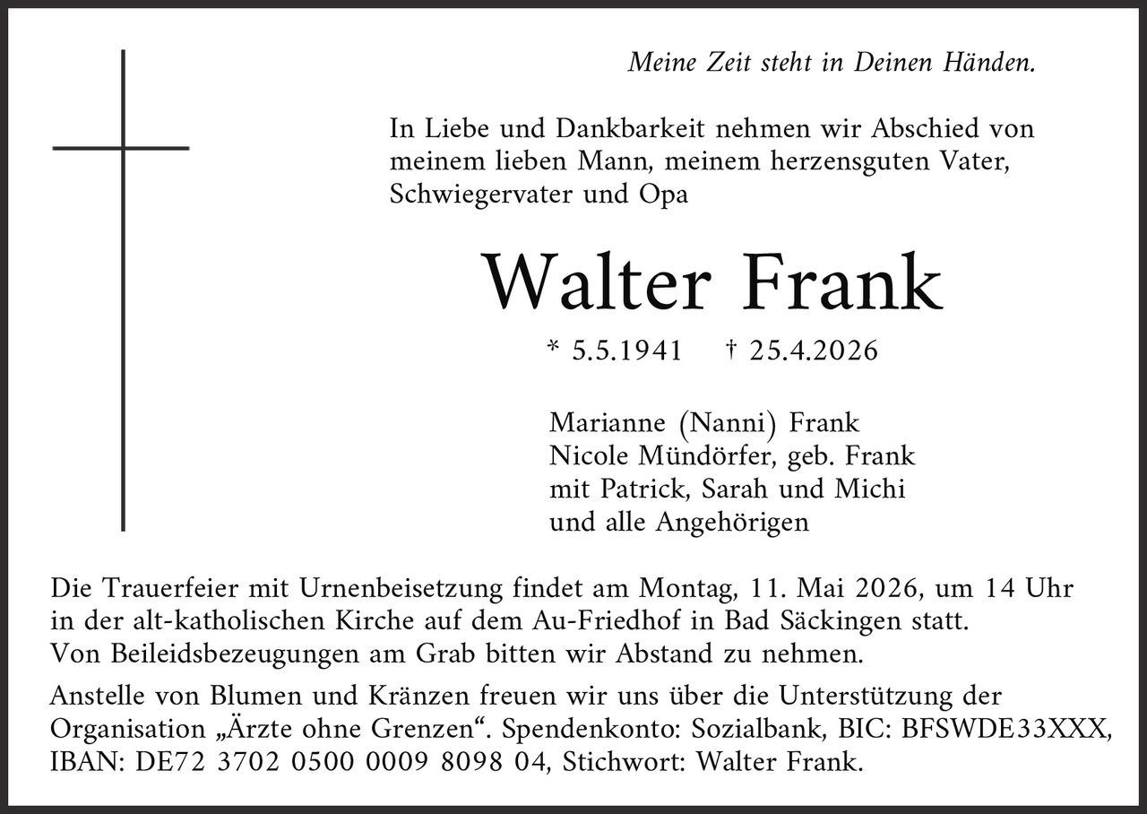 <p>Meine Zeit steht in Deinen Händen.</p><p>In Liebe und Dankbarkeit nehmen wir Abschied von meinem lieben Mann, meinem herzensguten Vater, Schwiegervater und Opa</p><p><strong>Walter Frank</strong><br>* 5.5.1941 † 25.4.2026</p><p>Marianne (Nanni) Frank<br>Nicole Mündörfer, geb. Frank<br>mit Patrick, Sarah und Michi<br>und alle Angehörigen</p><p>Die Trauerfeier mit Urnenbeisetzung findet am Montag, 11. Mai 2026, um 14 Uhr in der alt-katholischen Kirche auf dem Au-Friedhof in Bad Säckingen statt.<br>Von Beileidsbezeugungen am Grab bitten wir Abstand zu nehmen.<br>Anstelle von Blumen und Kränzen freuen wir uns über die Unterstützung der Organisation „Ärzte ohne Grenzen“. Spendenkonto: Sozialbank, BIC: BFSWDE33XXX, IBAN: DE72 3702 0500 0009 8098 04, Stichwort: Walter Frank.</p>