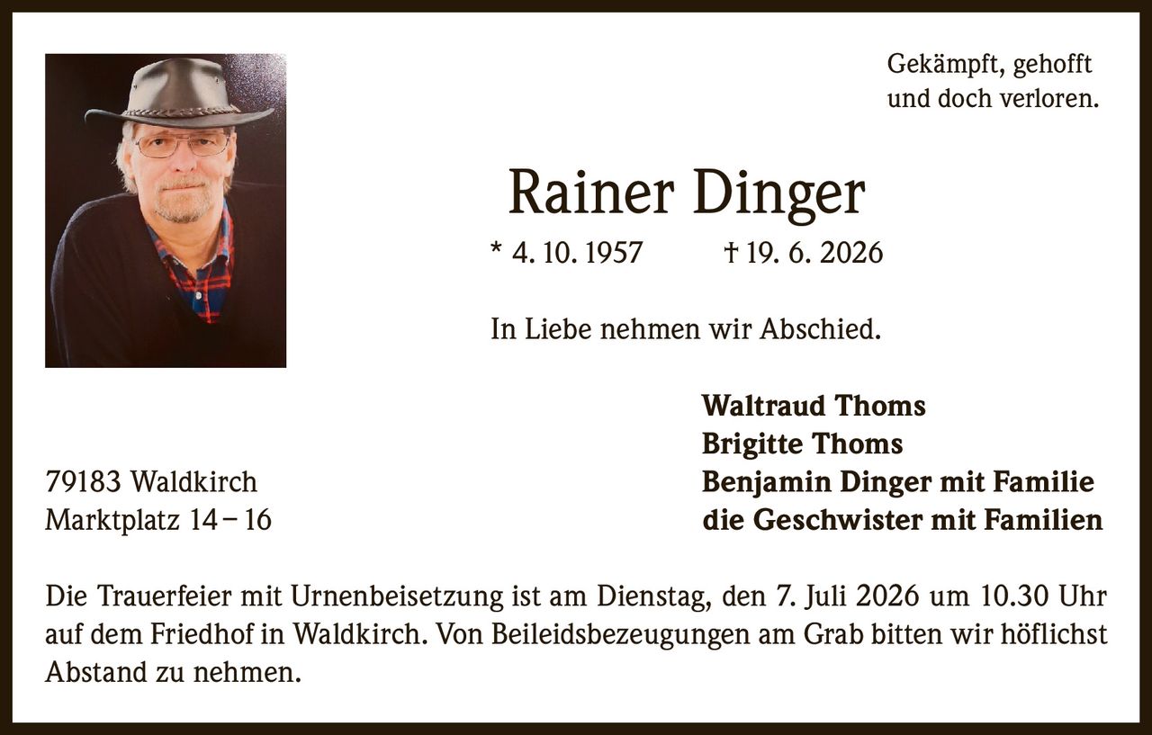 <p><i>Gekämpft, gehofft und doch verloren.</i></p>

<p><strong>Rainer Dinger</strong><br>* 4. 10. 1957 † 19. 6. 2026</p>

<p>In Liebe nehmen wir Abschied.</p>

<p><strong>Waltraud Thoms</strong><br>
<strong>Brigitte Thoms</strong><br>
<strong>Benjamin Dinger mit Familie</strong><br>
<strong>die Geschwister mit Familien</strong></p>

<p>79183 Waldkirch<br>
Marktplatz 14 – 16</p>

<p>Die Trauerfeier mit Urnenbeisetzung ist am Dienstag, den 7. Juli 2026 um 10.30 Uhr auf dem Friedhof in Waldkirch. Von Beileidsbezeugungen am Grab bitten wir höflichst Abstand zu nehmen.</p>