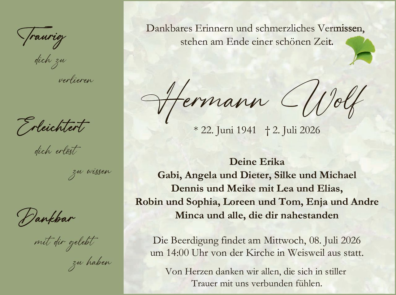 <p><strong>Dankbares Erinnern und schmerzliches Vermissen, stehen am Ende einer schönen Zeit.</strong></p>

<p style="text-align: center;"><strong>Hermann Wolf</strong></p>

<p style="text-align: center;">* 22. Juni 1941 † 2. Juli 2026</p>

<p style="text-align: center;"><strong>Deine Erika</strong></p>

<p style="text-align: center;">Gabi, Angela und Dieter, Silke und Michael<br/>
Dennis und Meike mit Lea und Elias,<br/>
Robin und Sophia, Loren und Tom, Enja und Andre<br/>
Minca und alle, die dir nahestanden</p>

<p style="text-align: center;">Die Beerdigung findet am Mittwoch, 08. Juli 2026<br/>
um 14:00 Uhr von der Kirche in Weisweil aus statt.</p>

<p style="text-align: center;">Von Herzen danken wir allen, die sich in stiller<br/>
Trauer mit uns verbunden fühlen.</p>