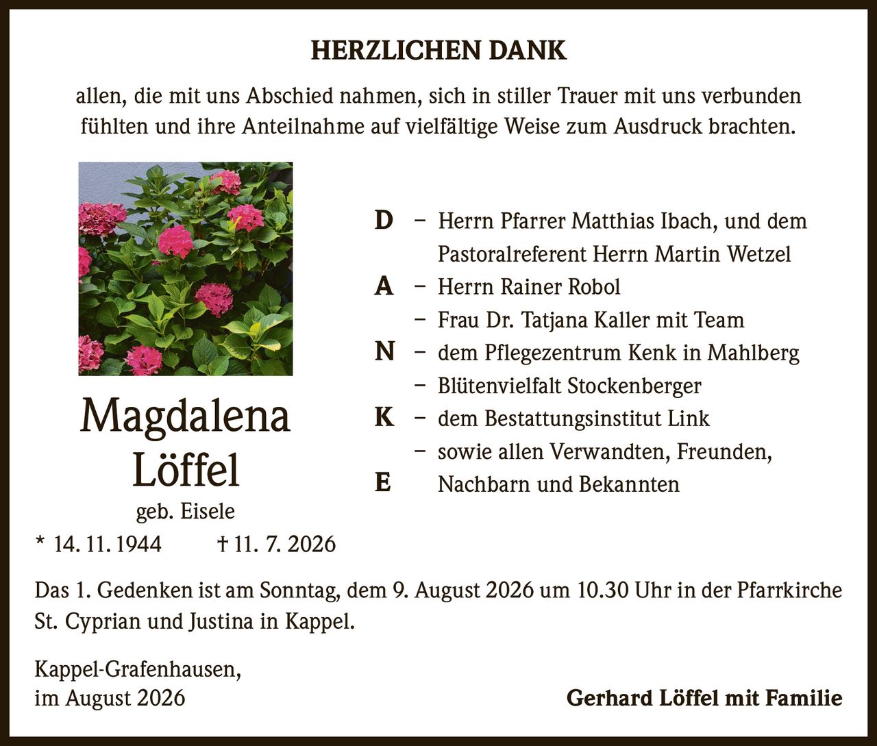 <p><strong>HERZLICHEN DANK</strong></p><p>allen, die mit uns Abschied nahmen, sich in stiller Trauer mit uns verbunden fühlten und ihre Anteilnahme auf vielfältige Weise zum Ausdruck brachten.</p><p><strong>D</strong> – Herrn Pfarrer Matthias Ibach, und dem Pastoralreferent Herrn Martin Wetzel<br><strong>A</strong> – Herrn Rainer Robol<br>– Frau Dr. Tatjana Kaller mit Team<br><strong>N</strong> – dem Pflegezentrum Kenk in Mahlberg<br>– Blütenvielfalt Stockenberger<br><strong>K</strong> – dem Bestattungsinstitut Link<br>– sowie allen Verwandten, Freunden, Nachbarn und Bekannten<br><strong>E</strong></p><p><strong>Magdalena Löffel</strong><br>geb. Eisele<br>* 14. 11. 1944 † 11. 7. 2026</p><p>Das 1. Gedenken ist am Sonntag, dem 9. August 2026 um 10.30 Uhr in der Pfarrkirche St. Cyprian und Justina in Kappel.</p><p>Kappel-Grafenhausen,<br>im August 2026 Gerhard Löffel mit Familie</p>