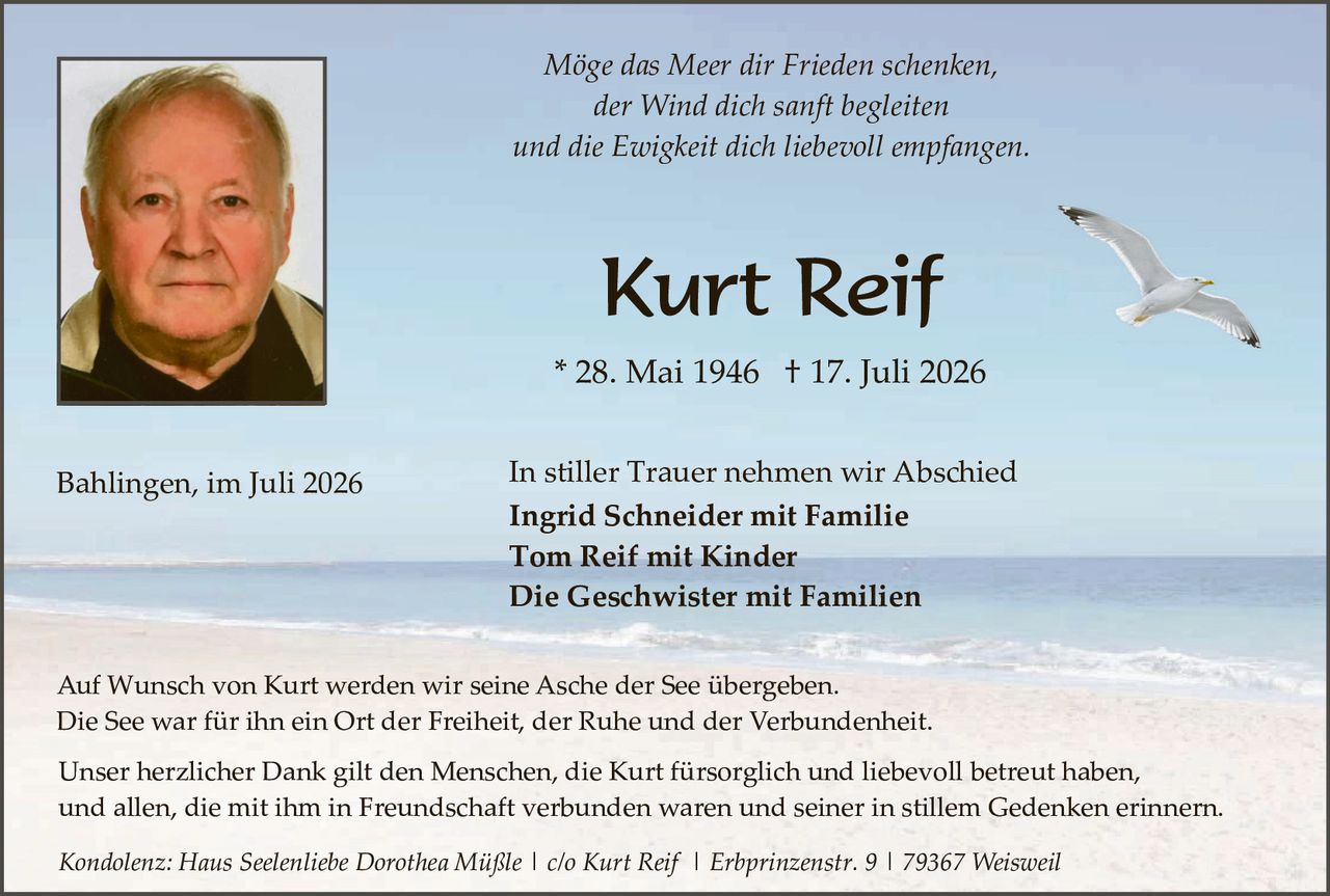 <p><i>Möge das Meer dir Frieden schenken,<br>der Wind dich sanft begleiten<br>und die Ewigkeit dich liebevoll empfangen.</i></p><p><strong>Kurt Reif</strong></p><p>* 28. Mai 1946 † 17. Juli 2026</p><p>Bahlingen, im Juli 2026</p><p>In stiller Trauer nehmen wir Abschied</p><p><strong>Ingrid Schneider mit Familie<br>Tom Reif mit Kinder<br>Die Geschwister mit Familien</strong></p><p>Auf Wunsch von Kurt werden wir seine Asche der See übergeben.<br>Die See war für ihn ein Ort der Freiheit, der Ruhe und der Verbundenheit.</p><p>Unser herzlicher Dank gilt den Menschen, die Kurt fürsorglich und liebevoll betreut haben, und allen, die mit ihm in Freundschaft verbunden waren und seiner in stillem Gedenken erinnern.</p><p><i>Kondolenz: Haus Seelenliebe Dorothea Müßle | c/o Kurt Reif | Erbprinzenstr. 9 | 79367 Weisveil</i></p>