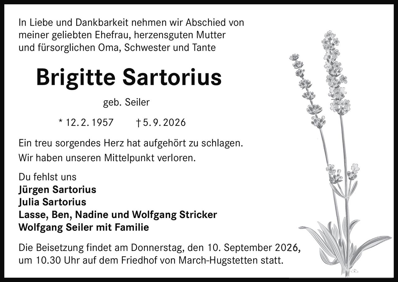 <p>In Liebe und Dankbarkeit nehmen wir Abschied von meiner geliebten Ehefrau, herzensguten Mutter und fürsorglichen Oma, Schwester und Tante</p>

<p><strong>Brigitte Sartorius</strong> geb. Seiler<br>
* 12. 2. 1957 † 5. 9. 2026</p>

<p>Ein treu sorgendes Herz hat aufgehört zu schlagen.<br>
Wir haben unseren Mittelpunkt verloren.<br>
Du fehlst uns</p>

<p>Jürgen Sartorius<br>
Julia Sartorius<br>
Lasse, Ben, Nadine und Wolfgang Stricker<br>
Wolfgang Seiler mit Familie</p>

<p>Die Beisetzung findet am Donnerstag, den 10. September 2026, um 10.30 Uhr auf dem Friedhof von March-Hugstetten statt.</p>