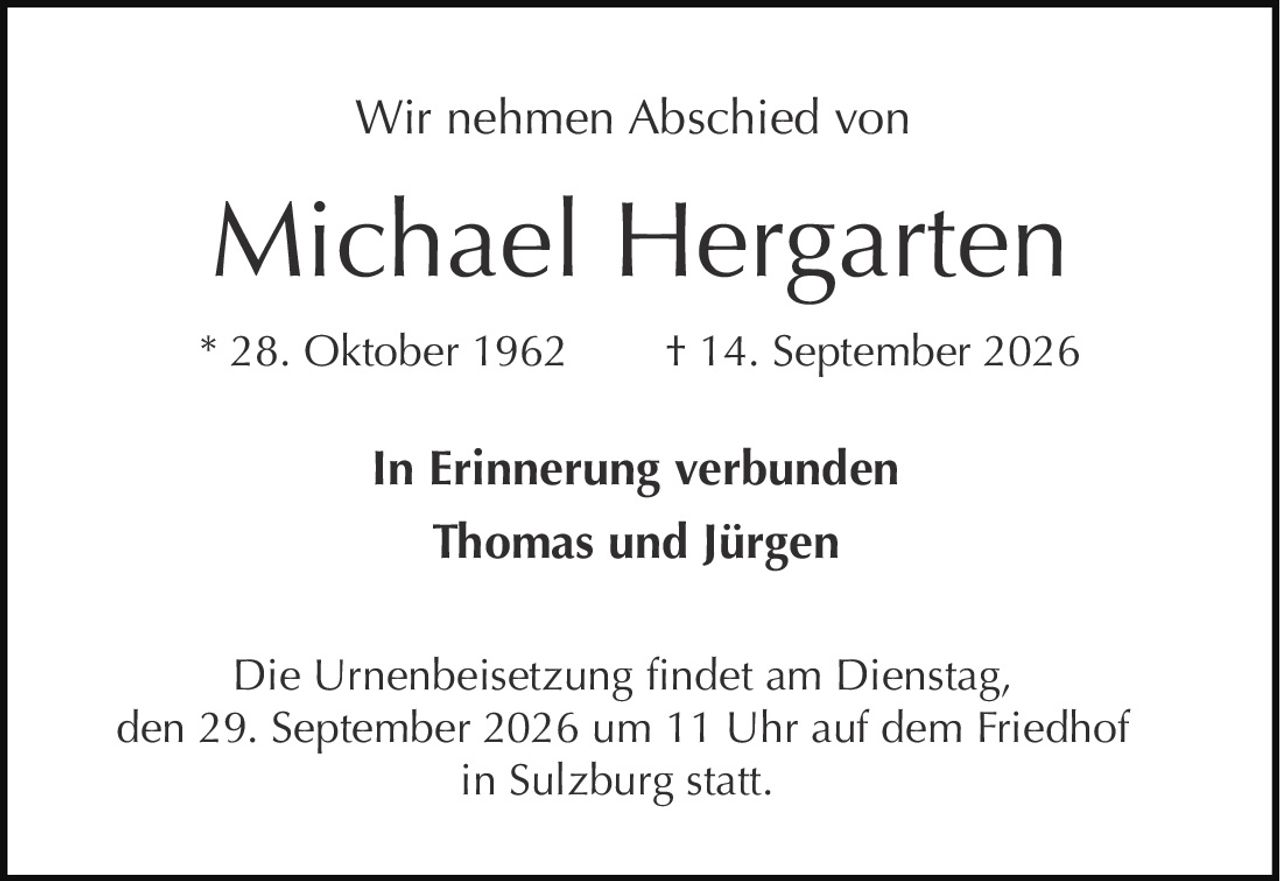 <p>Wir nehmen Abschied von</p>
<p><strong>Michael Hergarten</strong></p>
<p>* 28. Oktober 1962 † 14. September 2026</p>
<p>In Erinnerung verbunden</p>
<p><strong>Thomas und Jürgen</strong></p>
<p>Die Urnenbeisetzung findet am Dienstag, den 29. September 2026 um 11 Uhr auf dem Friedhof in Sulzburg statt.</p>