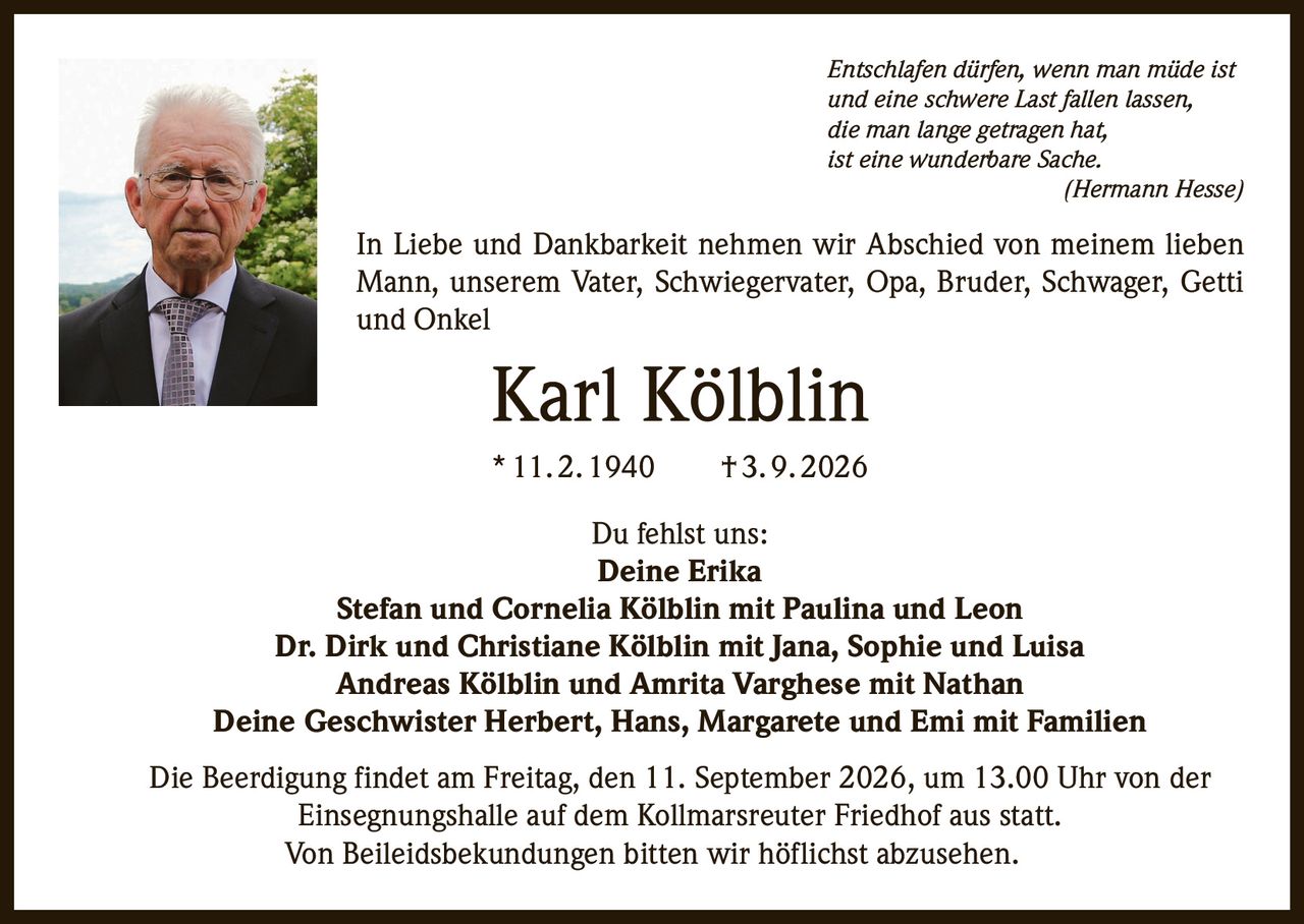 <p><i>Entschlafen dürfen, wenn man müde ist und eine schwere Last fallen lassen, die man lange getragen hat, ist eine wunderbare Sache.</i><br><i>(Hermann Hesse)</i></p>

<p>In Liebe und Dankbarkeit nehmen wir Abschied von meinem lieben Mann, unserem Vater, Schwiegervater, Opa, Bruder, Schwager, Getti und Onkel</p>

<p><strong>Karl Kölblin</strong><br>* 11. 2. 1940 † 3. 9. 2026</p>

<p>Du fehlst uns:</p>

<p><strong>Deine Erika</strong><br>Stefan und Cornelia Kölblin mit Paulina und Leon<br>Dr. Dirk und Christiane Kölblin mit Jana, Sophie und Luisa<br>Andreas Kölblin und Amrita Varghese mit Nathan<br>Deine Geschwister Herbert, Hans, Margarete und Emi mit Familien</p>

<p>Die Beerdigung findet am Freitag, den 11. September 2026, um 13.00 Uhr von der Einsegnungshalle auf dem Kollmarsreuter Friedhof aus statt.</p>

<p>Von Beileidsbekundungen bitten wir höflichst abzusehen.</p>