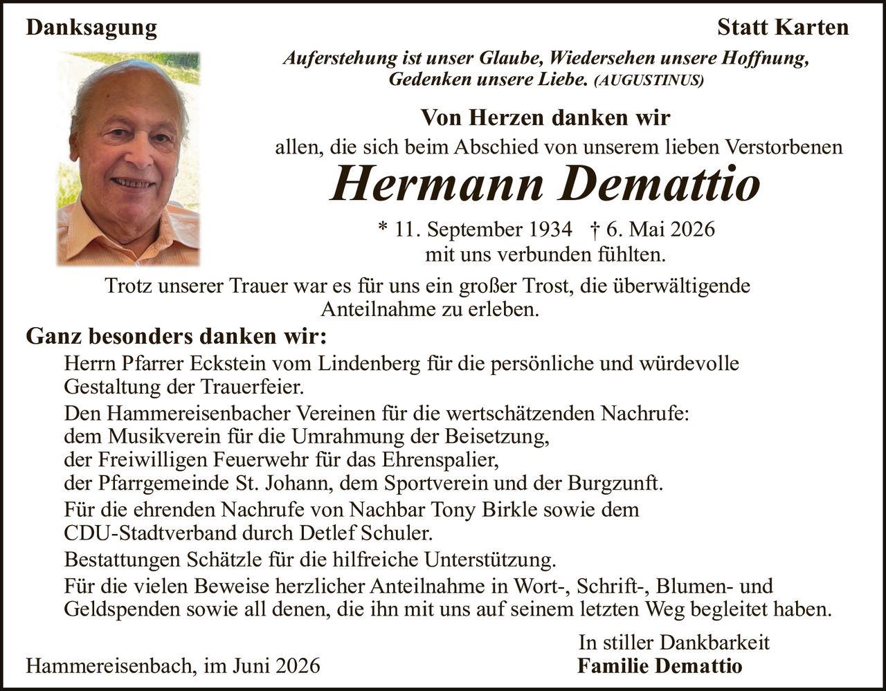 <p><strong>Danksagung</strong></p>

<p><i>Auferstehung ist unser Glaube, Wiedersehen unsere Hoffnung, Gedenken unsere Liebe.</i> (AUGUSTINUS)</p>

<p><strong>Von Herzen danken wir</strong><br>
allen, die sich beim Abschied von unserem lieben Verstorbenen</p>

<p><strong>Hermann Demattio</strong></p>

<p>* 11. September 1934  † 6. Mai 2026<br>
mit uns verbunden fühlten.</p>

<p>Trotz unserer Trauer war es für uns ein großer Trost, die überwältigende Anteilnahme zu erleben.</p>

<p><strong>Ganz besonders danken wir:</strong></p>

<p>Herrn Pfarrer Eckstein vom Lindenberg für die persönliche und würdevolle Gestaltung der Trauerfeier.<br>
Den Hammereisenbacher Vereinen für die wertschätzenden Nachrufe:<br>
dem Musikverein für die Umrahmung der Beisetzung,<br>
der Freiwilligen Feuerwehr für das Ehrenspalier,<br>
der Pfarrgemeinde St. Johann, dem Sportverein und der Burgzunft.<br>
Für die ehrenden Nachrufe von Nachbar Tony Birkle sowie dem CDU-Stadtverband durch Detlef Schuler.<br>
Bestattungen Schätzle für die hilfreiche Unterstützung.<br>
Für die vielen Beweise herzlicher Anteilnahme in Wort-, Schrift-, Blumen- und Geldspenden sowie all denen, die ihn mit uns auf seinem letzten Weg begleidet haben.</p>

<p>In stiller Dankbarkeit<br>
<strong>Familie Demattio</strong></p>

<p>Hammereisenbach, im Juni 2026</p>