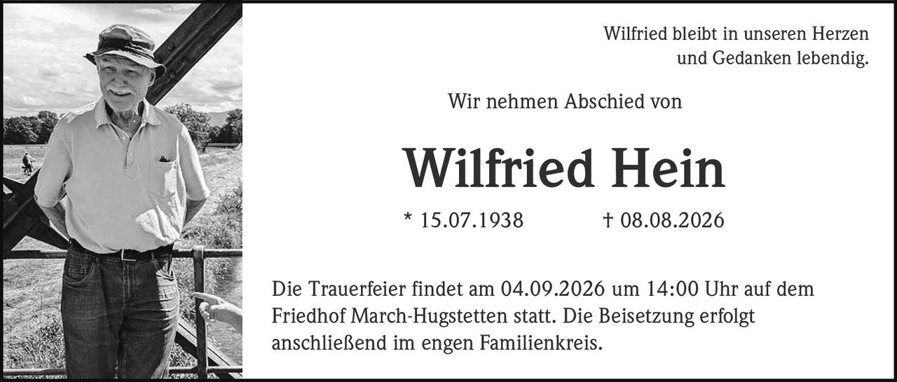 <p>Wilfried bleibt in unseren Herzen und Gedanken lebendig</p>
<p>Wir nehmen Abschied von</p>
<p><strong>Wilfried Hein</strong></p>
<p>* 15.07.1938 † 08.08.2026</p>
<p>Die Trauerfeier findet am 04.09.2026 um 14:00 Uhr auf dem Friedhof March-Hugstetten statt. Die Beisetzung erfolgt anschließend im engen Familienkreis.</p>