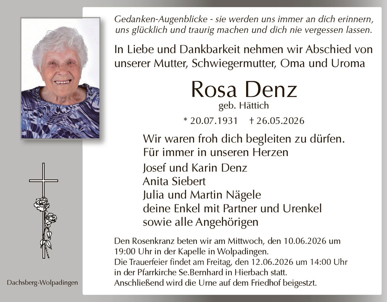 <p><i>Gedanken-Augenblicke - sie werden uns immer an dich erinnern, uns glücklich und traurig machen und dich nie vergessen lassen.</i></p>

<p>In Liebe und Dankbarkeit nehmen wir Abschied von unserer Mutter, Schwiegermutter, Oma und Uroma</p>

<p><strong>Rosa Denz</strong><br>geb. Hättich<br>* 20.07.1931 † 26.05.2026</p>

<p>Wir waren froh dich begleiten zu dürfen.<br>Für immer in unseren Herzen</p>

<p>Josef und Karin Denz<br>Anita Siebert<br>Julia und Martin Nägele<br>deine Enkel mit Partner und Urenkel<br>sowie alle Angehörigen</p>

<p>Dachsberg-Wolpadingen</p>

<p>Den Rosenkranz beten wir am Mittwoch, den 10.06.2026 um 19:00 Uhr in der Kapelle in Wolpadingen.<br>Die Trauerfeier findet am Freitag, den 12.06.2026 um 14:00 Uhr in der Pfarrkirche Se.Bernhard in Hierbach statt.<br>Anschließend wird die Urne auf dem Friedhof beigesetzt.</p>
