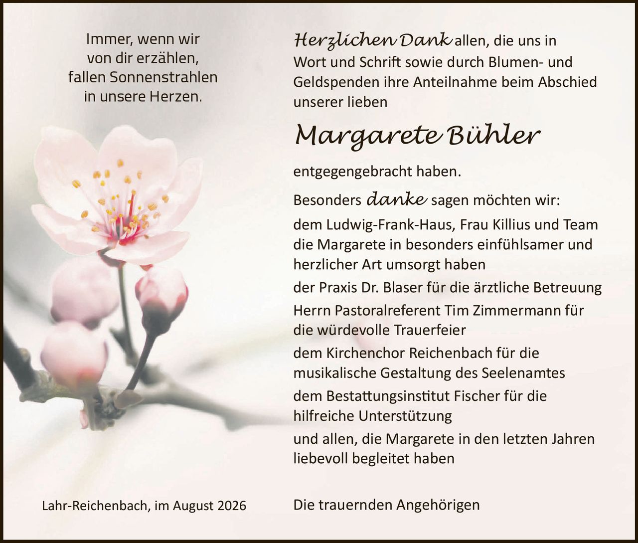 <p>Immer, wenn wir von dir erzählen, fallen Sonnenstrahlen in unsere Herzen.</p>

<p><strong>Herzlichen Dank</strong> allen, die uns in Wort und Schrift sowie durch Blumen- und Geldspenden ihre Anteilnahme beim Abschied unserer lieben</p>

<p><strong><i>Margarete Bühler</i></strong></p>

<p>entgegengebracht haben.</p>

<p>Besonders <i>danke</i> sagen möchten wir:</p>

<p>dem Ludwig-Frank-Haus, Frau Killius und Team die Margarete in besonders einfühlsamer und herzlicher Art umsorgt haben<br>der Praxis Dr. Blaser für die ärztliche Betreuung<br>Herrn Pastoralreferent Tim Zimmermann für die würdevolle Trauerfeier<br>dem Kirchenchor Reichenbach für die musikalische Gestaltung des Seelenamtes<br>dem Bestattungsinstitut Fischer für die hilfreiche Unterstützung<br>und allen, die Margarete in den letzten Jahren liebevoll begleitetet haben</p>

<p>Lahr-Reichenbach, im August 2026</p>

<p>Die trauernden Angehörigen</p>