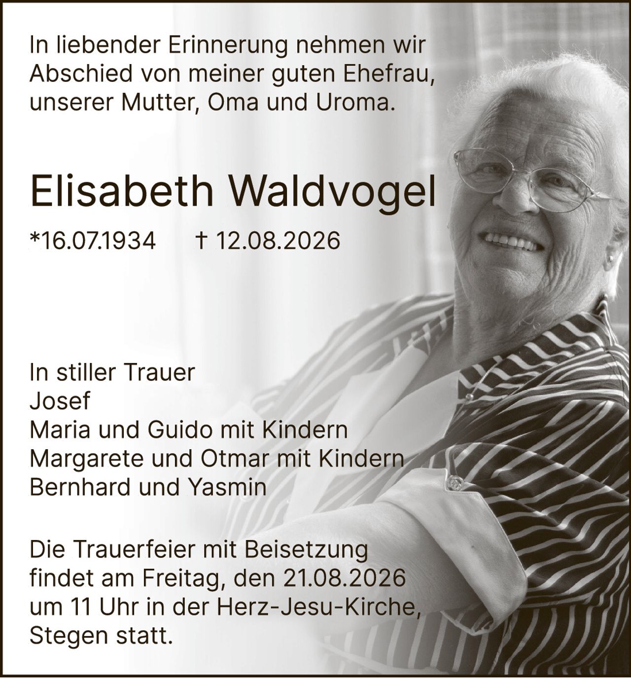 <p>In liebender Erinnerung nehmen wir Abschied von meiner guten Ehefrau, unserer Mutter, Oma und Uroma.</p><p><strong>Elisabeth Waldvogel</strong><br/>*16.07.1934 † 12.08.2026</p><p>In stiller Trauer<br/>Josef<br/>Maria und Guido mit Kindern<br/>Margarete und Otmar mit Kindern<br/>Bernhard und Yasmin</p><p>Die Trauerfeier mit Beisetzung findet am Freitag, den 21.08.2026 um 11 Uhr in der Herz-Jesu-Kirche, Stegen statt.</p>