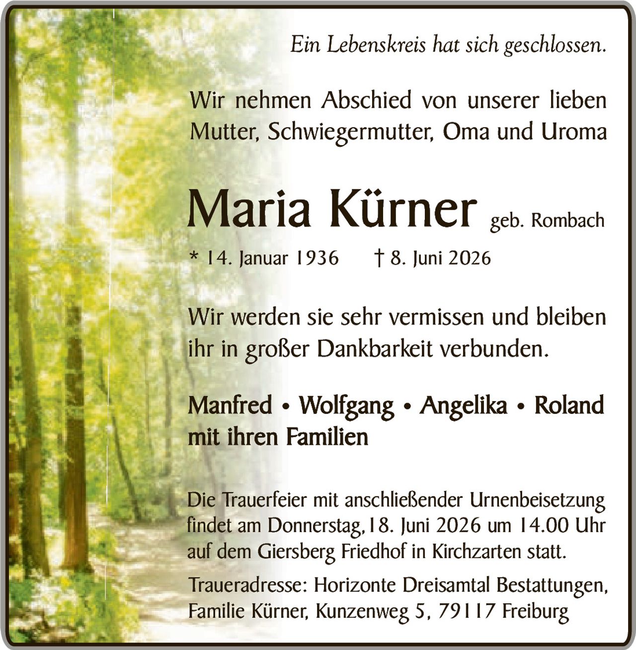 <p><i>Ein Lebenskreis hat sich geschlossen.</i></p>

<p>Wir nehmen Abschied von unserer lieben Mutter, Schwiegermutter, Oma und Uroma</p>

<p><strong>Maria Kürner</strong> geb. Rombach<br/>
* 14. Januar 1936<br/>
† 8. Juni 2026</p>

<p>Wir werden sie sehr vermissen und bleiben ihr in großer Dankbarkeit verbunden.</p>

<p><strong>Manfred • Wolfgang • Angelika • Roland<br/>
mit ihren Familien</strong></p>

<p>Die Trauerfeier mit anschließender Urnenbeisetzung findet am Donnerstag, 18. Juni 2026 um 14.00 Uhr auf dem Giersberg Friedhof in Kirchzarten statt.</p>

<p>Traueradresse: Horizonte Dreisantal Bestattungen, Familie Kürner, Kunzenweg 5, 79117 Freiburg</p>