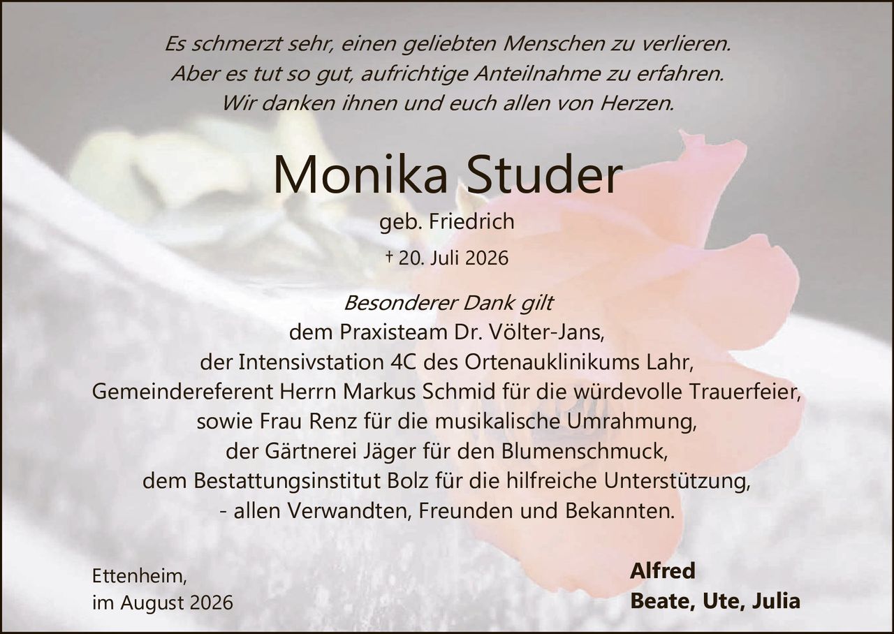 <p><i>Es schmerzt sehr, einen geliebten Menschen zu verlieren.<br>Aber es tut so gut, aufrichtige Anteilnahme zu erfahren.<br>Wir danken ihnen und euch allen von Herzen.</i></p>

<p><strong>Monika Studer</strong><br>geb. Friedrich<br>† 20. Juli 2026</p>

<p><i>Besonderer Dank gilt</i><br>dem Praxisteam Dr. Völter-Jans,<br>der Intensivstation 4C des Ortenauklinikums Lahr,<br>Gemeindeferent Herrn Markus Schmid für die würdevolle Trauerfeier,<br>sowie Frau Renz für die musikalische Umrahmung,<br>der Gärtnerei Jäger für den Blumenschmuck,<br>dem Bestattungsinstitut Bolz für die hilfreiche Unterstützung,<br>- allen Verwandten, Freunden und Bekannten.</p>

<p>Ettenheim,<br>im August 2026</p>

<p>Alfred<br>Beate, Ute, Julia</p>