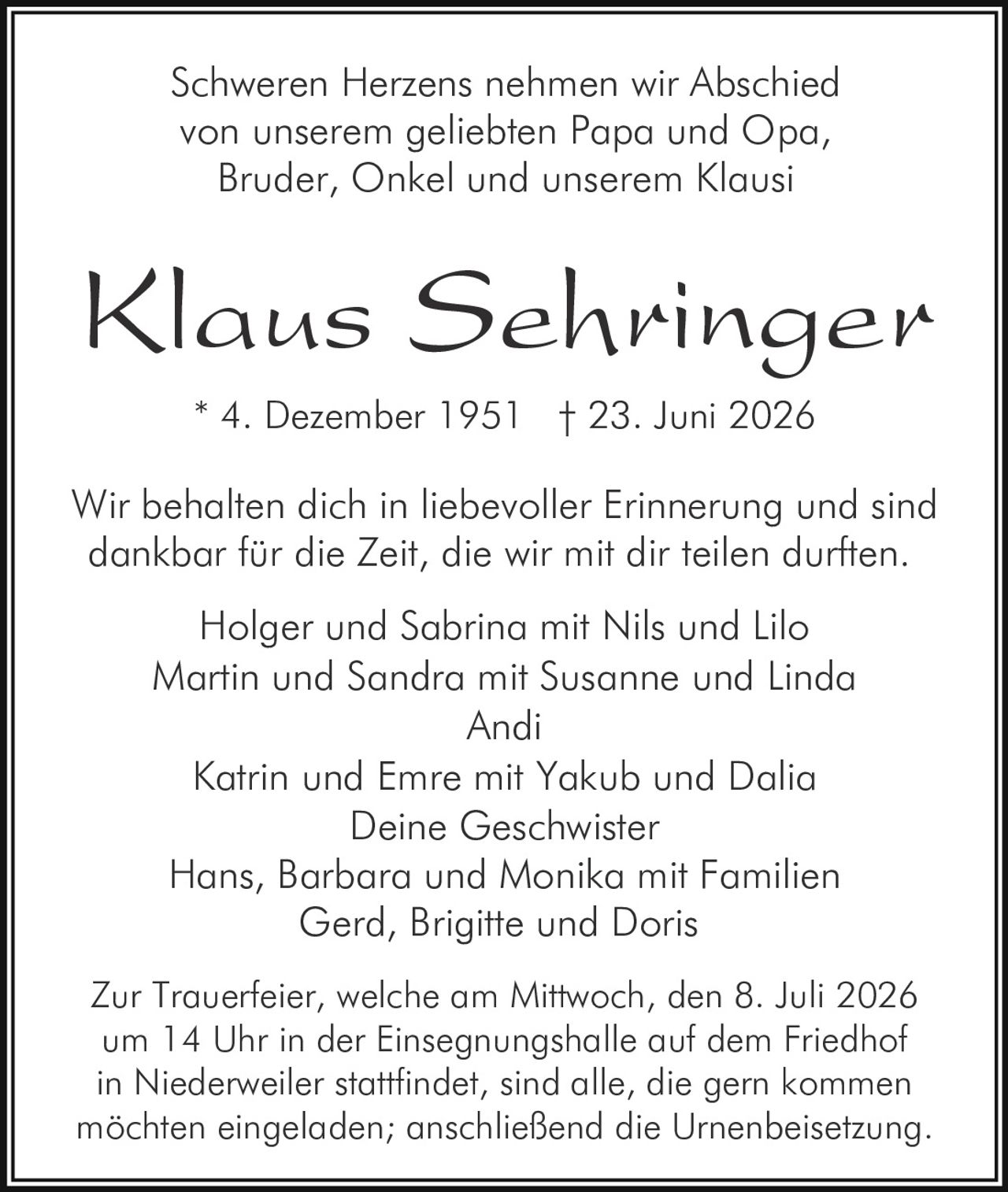 <p>Schweren Herzens nehmen wir Abschied von unserem geliebten Papa und Opa, Bruder, Onkel und unserem Klausi</p>

<p>Wir behalten dich in liebevoller Erinnerung und sind dankbar für die Zeit, die wir mit dir teilen durften</p>

<p>* 4. Dezember 1951 † 23. Juni 2026</p>

<p>Holger und Sabrina mit Nils und Lilo<br>
Martin und Sandra mit Susanne und Linda<br>
Andi<br>
Katrin und Emre mit Yakub und Dalia<br>
Deine Geschwister<br>
Hans, Barbara und Monika mit Familien<br>
Gerd, Brigitte und Doris</p>

<p>Zur Trauerfeier, welche am Mittwoch, den 8. Juli 2026 um 14 Uhr in der Einsegnungshalle auf dem Friedhof in Niederweiler stattfindet, sind alle, die gern kommen möchten eingeladen; anschließend die Urnenbeisetzung.</p>