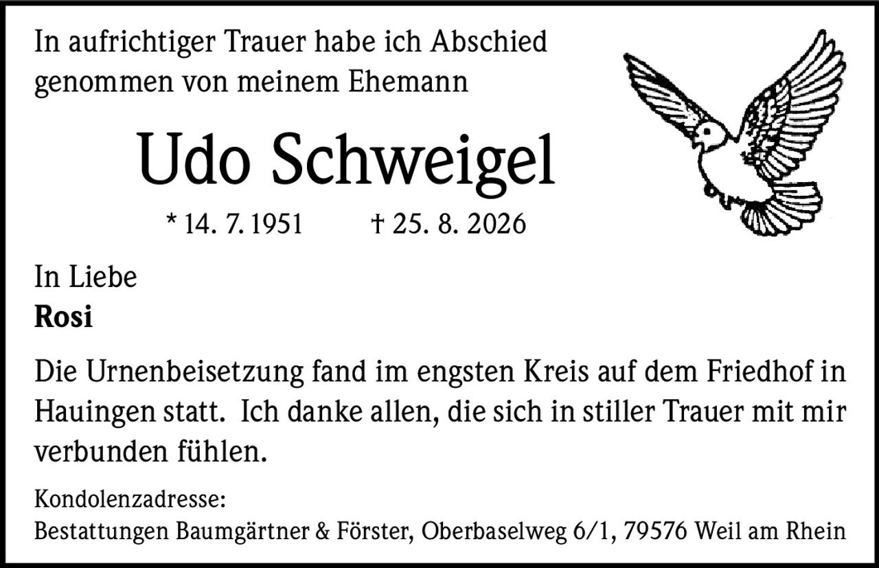 <p>In aufrichtiger Trauer habe ich Abschied genommen von meinem Ehemann</p>

<p><strong>Udo Schweigel</strong><br>
*14. 7. 1951 † 25. 8. 2026</p>

<p>In Liebe<br>
Rosi</p>

<p>Die Urnenbeisetzung fand im engsten Kreis auf dem Friedhof in Hauingen statt. Ich danke allen, die sich in stiller Trauer mit mir verbunden fühlen.</p>

<p><strong>Kondolenzadresse:</strong><br>
Bestattungen Baumgärtner & Förster, Oberbaselweg 6/1, 79576 Weil am Rhein</p>