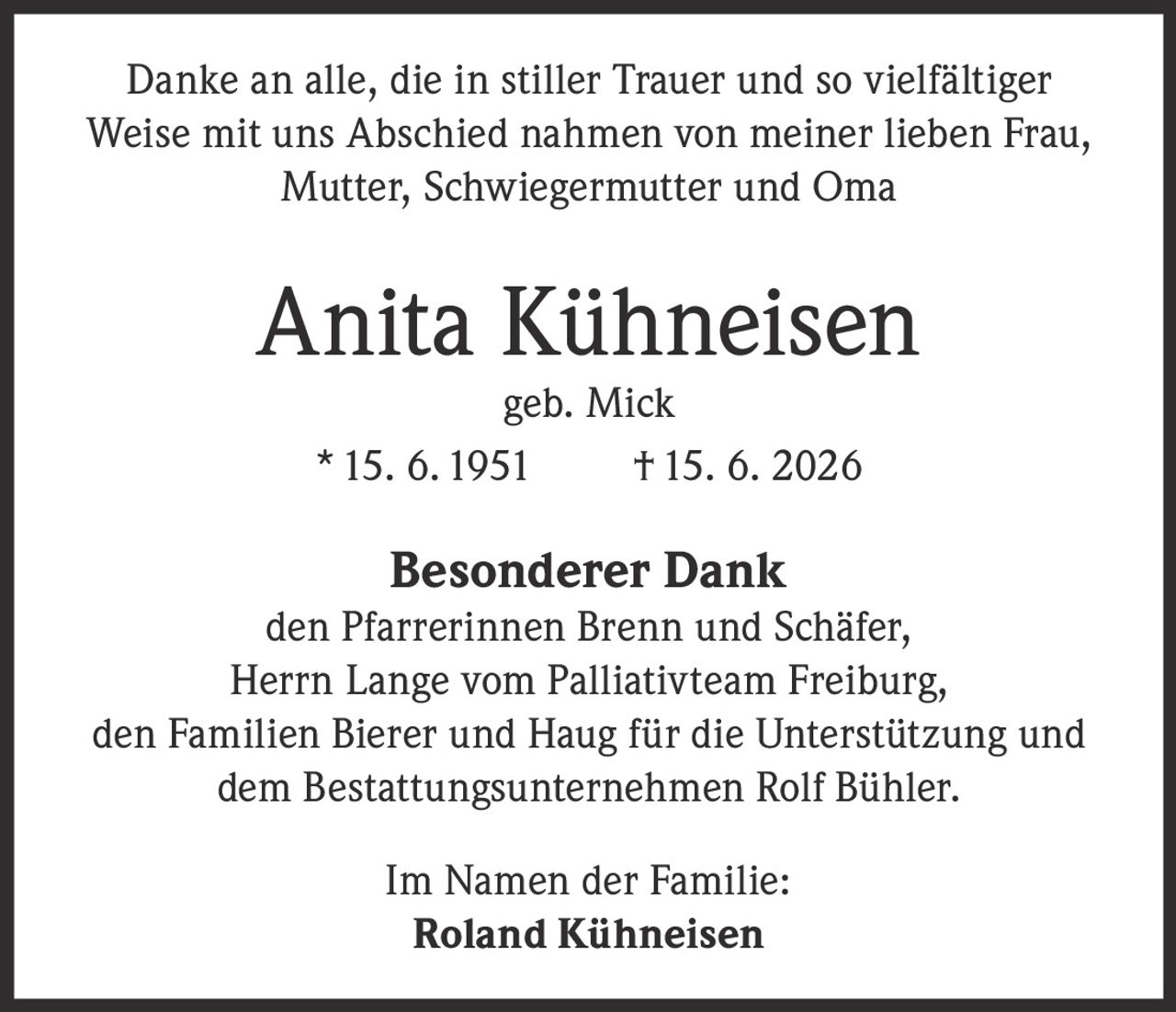 <p>Danke an alle, die in stiller Trauer und so vielfältiger Weise mit uns Abschied nahmen von meiner lieben Frau, Mutter, Schwiegermutter und Oma</p>

<p><strong>Anita Kühneisen</strong><br />geb. Mick<br />* 15. 6. 1951 † 15. 6. 2026</p>

<p><strong>Besonderer Dank</strong><br />den Pfarrerinnen Brenn und Schäfer, Herrn Lange vom Palliativteam Freiburg, den Familien Bierer und Haug für die Unterstützung und dem Bestattungsunternehmen Rolf Bühler.</p>

<p>Im Namen der Familie:<br /><strong>Roland Kühneisen</strong></p>