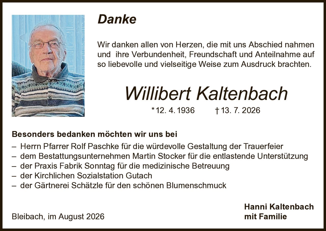 <p><i>Danke</i></p><p>Wir danken allen von Herzen, die mit uns Abschied nahmen und ihre Verbundenheit, Freundschaft und Anteilnahme auf so liebevolle und vielseitige Weise zum Ausdruck brachten.</p><p><strong>Willibert Kaltenbach</strong><br>* 12. 4. 1936 † 13. 7. 2026</p><p><strong>Besonders bedanken möchten wir uns bei</strong></p><p>– Herrn Pfarrer Rolf Paschke für die würdevolle Gestaltung der Trauerfeier<br>– dem Bestattungsunternehmen Martin Stocker für die entlastende Unterstützung<br>– der Praxis Fabrik Sonntag für die medizinische Betreuung<br>– der Kirchlichen Sozialstation Gutach<br>– der Gärtnerei Schätzle für den schönen Blumenschmuck</p><p>Hanni Kaltenbach<br>Bleibach, im August 2026 mit Familie</p>