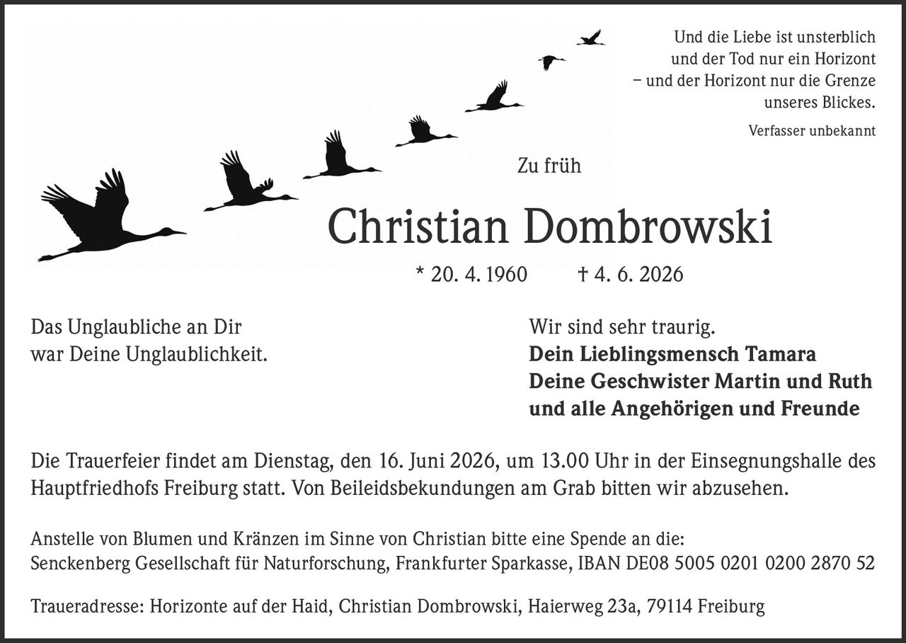 <p>Und die Liebe ist unsterblich<br>und der Tod nur ein Horizont<br>– und der Horizont nur die Grenze<br>unseres Blickes.<br><i>Verfasser unbekannt</i></p>

<p><strong>Zu früh</strong></p>

<p>Christian Dombrowski * 20. 4. 1960 † 4. 6. 2026</p>

<p>Das Unglaubliche an Dir<br>war Deine Unglaublichkeit.</p>

<p>Wir sind sehr traurig.<br><strong>Dein Lieblingsmensch Tamara</strong><br><strong>Deine Geschwister Martin und Ruth</strong><br><strong>und alle Angehörigen und Freunde</strong></p>

<p>Die Trauerfeier findet am Dienstag, den 16. Juni 2026, um 13.00 Uhr in der Einsegnungshalle des Hauptfriedhofs Freiburg statt. Von Beileidsbekundungen am Grab bitten wir abzusehen.</p>

<p>Anstelle von Blumen und Kränzen im Sinne von Christian bitte eine Spende an die:<br>Senckenberg Gesellschaft für Naturforschung, Frankfurter Sparkasse, IBAN DE08 5005 0201 0200 2870 52</p>

<p>Traueradresse: Horizonte auf der Haid, Christian Dombrowski, Haierweg 23a, 79114 Freiburg</p>