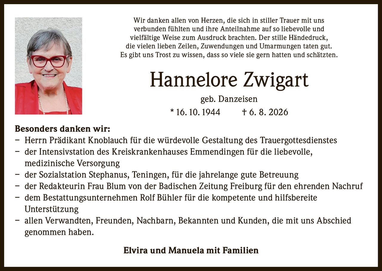 <p>Wir danken allen von Herzen, die sich in stiller Trauer mit uns verbunden fühlten und ihre Anteilnahme auf so liebevolle und vielfältige Weise zum Ausdruck brachten. Der stille Händedruck, die vielen lieben Zeilen, Zuwendungen und Umarmungen taten gut. Es gibt uns Trost zu wissen, dass so viele sie gern hatten und schätzten.</p>

<p><strong>Hannelore Zwigart</strong><br>geb. Danzeisen<br>* 16.10.1944 &dagger; 6. 8. 2026</p>

<p><strong>Besonders danken wir:</strong></p>
<p>– Herrn Prädikant Knoblauch für die würdevolle Gestaltung des Trauergottesdienstes<br>
– der Intensivstation des Kreiskrankenhauses Emmendingen für die liebevolle, medizinische Versorgung<br>
– der Sozialstation Stephanus, Teningen, für die jahrelange gute Betreuung<br>
– der Redakteurin Frau Blum von der Badischen Zeitung Freiburg für den ehrenden Nachruf<br>
– dem Bestattungsunternehmen Rolf Bühler für die kompetente und hilfsbereite Unterstützung<br>
– allen Verwandten, Freunden, Nachbarn, Bekannten und Kunden, die mit uns Abschied genommen haben.</p>

<p><strong>Elvira und Manuela mit Familien</strong></p>