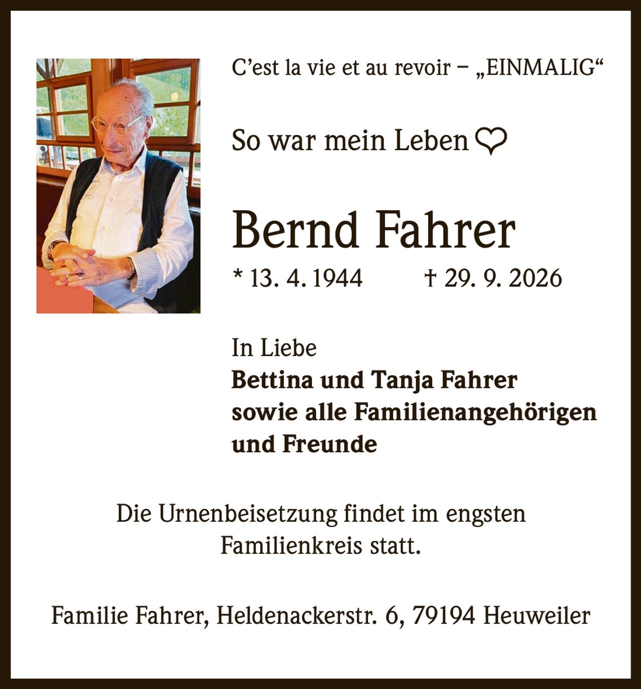 <p>C'est la vie et au revoir – „EINMALIG"</p>

<p>So war mein Leben ❤</p>

<p><strong>Bernd Fahrer</strong><br>
* 13. 4. 1944 † 29. 9. 2026</p>

<p>In Liebe<br>
<strong>Bettina und Tanja Fahrer</strong><br>
sowie alle Familienangehörigen<br>
und Freunde</p>

<p>Die Urnenbeisetzung findet im engsten Familienkreis statt.</p>

<p>Familie Fahrer, Heldenackerstr. 6, 79194 Heuweiler</p>