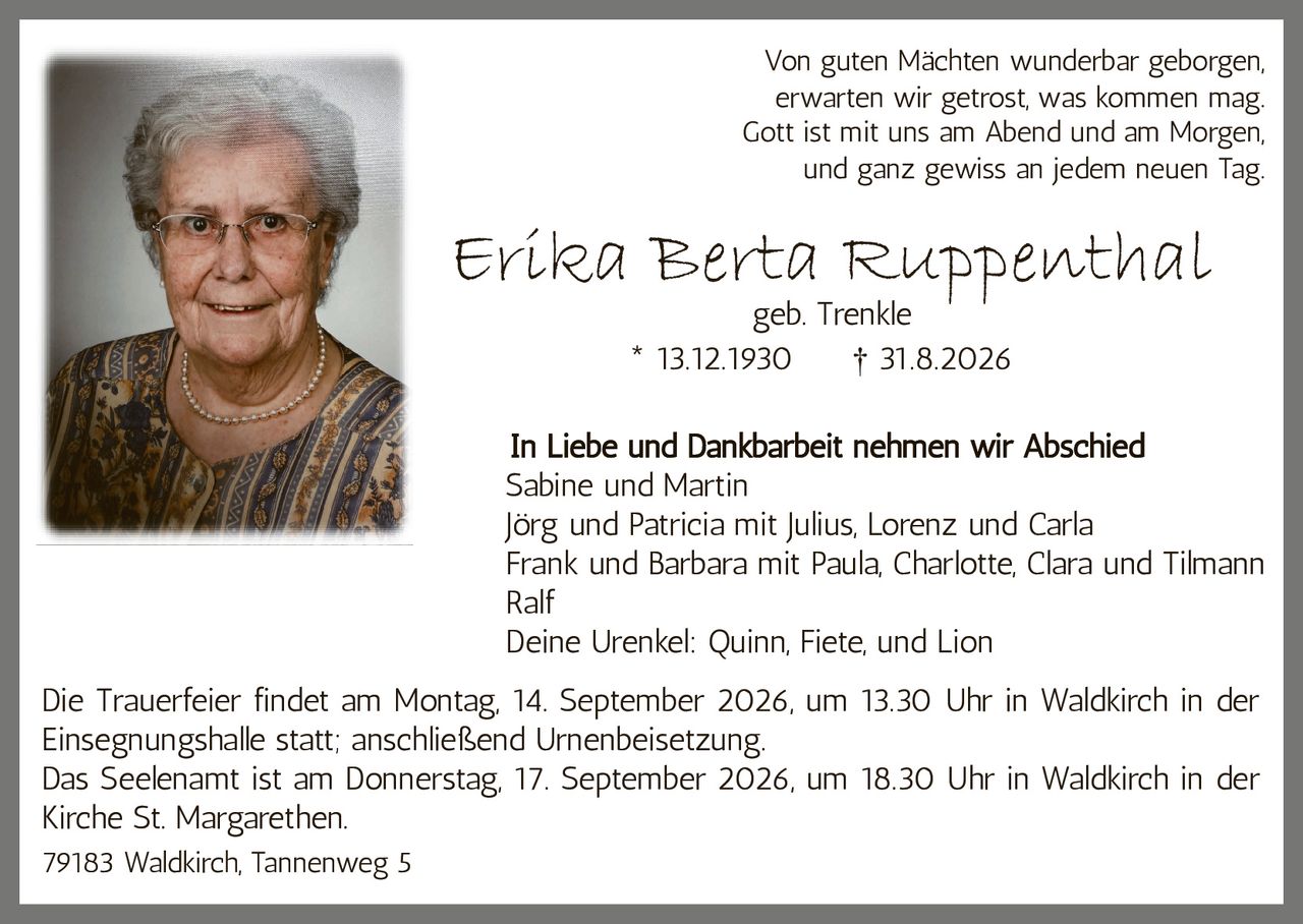 <p><i>Von guten Mächten wunderbar geborgen,<br>erwarten wir getrost, was kommen mag.<br>Gott ist mit us am Abend und am Morgen,<br>und ganz gewiss an jedem neuen Tag.</i></p><p><strong>Erika Berta Ruppenthal</strong><br>geb. Trenkle<br>* 13.12.1930 † 31.8.2026</p><p><strong>In Liebe und Dankbarkeit nehmen wir Abschied</strong></p><p>Sabine und Martin<br>Jörg und Patricia mit Julius, Lorenz und Carla<br>Frank und Barbara mit Paula, Charlotte, Clara und Tilmann<br>Ralf<br>Deine Urenkel: Quinn, Fiete, und Lion</p><p>Die Trauerfeier findet am Montag, 14. September 2026, um 13.30 Uhr in Waldkirch in der Einsegnungshalle statt; anschließend Urnenbeisetzung.<br>Das Seelenamt ist am Donnerstag, 17. September 2026, um 18.30 Uhr in Waldkirch in der Kirche St. Margarethen.</p><p>79183 Waldkirch, Tannenweg 5</p>