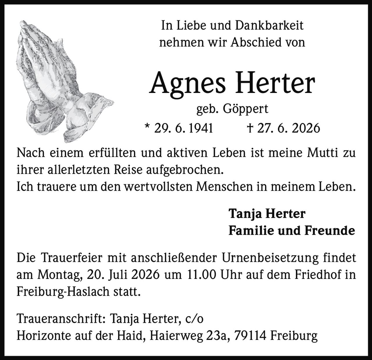 <p>In Liebe und Dankbarkeit nehmen wir Abschied von</p>

<p><strong>Agnes Herter geb. Göppert</strong><br>* 29. 6. 1941 † 27. 6. 2026</p>

<p>Nach einem erfüllten und aktiven Leben ist meine Mutti zu ihrer allerletzten Reise aufgebrochen.<br>Ich trauere um den wertvollsten Menschen in meinem Leben.</p>

<p><strong>Tanja Herter</strong><br><strong>Familie und Freunde</strong></p>

<p>Die Trauerfeier mit anschließender Urnenbeisetzung findet am Montag, 20. Juli 2026 um 11.00 Uhr auf dem Friedhof in Freiburg-Haslach statt.</p>

<p>Traueranschrift: Tanja Herter, c/o Horizonte auf der Haid, Haierweg 23a, 79114 Freiburg</p>