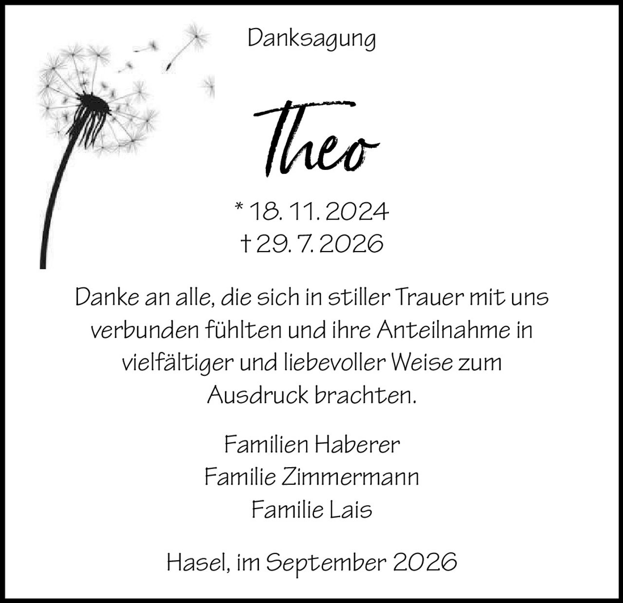 <p><strong>Danksagung</strong></p>
<p><strong>Theo</strong><br>
* 18. 11. 2024<br>
† 29. 7. 2026</p>
<p>Danke an alle, die sich in stiller Trauer mit uns verbunden fühlten und ihre Anteilnahme in vielfältiger und liebevoller Weise zum Ausdruck brachten.</p>
<p>Familien Haberer<br>
Familie Zimmermann<br>
Familie Lais</p>
<p>Hasel, im September 2026</p>
