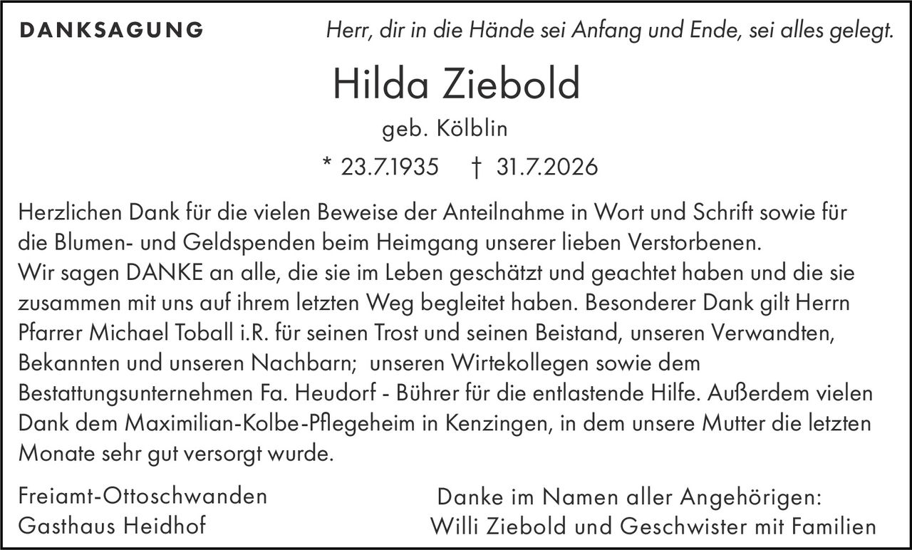 <p><i>Herr, dir in die Hände sei Anfang und Ende, sei alles gelegt.</i></p>

<p><strong>Freiamt-Ottoschwanden<br>Gasthaus Heidhof</strong></p>

<p><strong>Hilda Ziebold</strong><br>
* 23.7.1935 † 31.7.2026<br>
geb. Kölblin</p>

<p><strong>DANKSAGUNG</strong></p>

<p>Herzlichen Dank für die vielen Beweise der Anteilnahme in Wort und Schrift sowie für die Blumen- und Geldspenden beim Heimgang unserer lieben Verstorbenen.</p>

<p>Wir sagen DANKE an alle, die sie im Leben geschätzt und geachtet haben und die sie zusammen mit uns auf ihrem letzten Weg begleitet haben. Besonderer Dank gilt Herrn Pfarrer Michael Toball i.R. für seinen Trost und seinen Beistand, unseren Verwandten, Bekannten und unseren Nachbarn; unseren Wirtekollegen sowie dem Bestattungsunternehmen Fa. Heudorf - Bührer für die entlastende Hilfe. Außerdem vielen Dank dem Maximilian-Kolbe-Pflegeheim in Kenzingen, in dem unsere Mutter die letzten Monate sehr gut versorgt wurde.</p>

<p>Freiamt-Ottoschwanden<br>
Gasthaus Heidhof</p>

<p>Danke im Namen aller Angehörigen:<br>
<strong>Willi Ziebold und Geschwister mit Familien</strong></p>