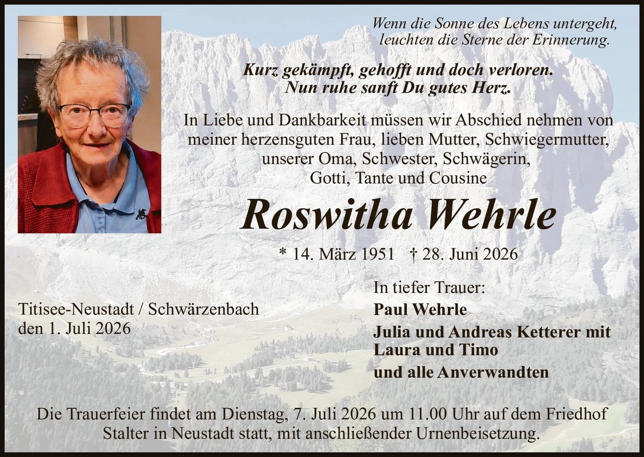 <p>* 14. März 1951 † 28. Juni 2026</p>
<p>In Liebe und Dankbarkeit müssen wir Abschied nehmen von meiner herzensguten Frau, lieben Mutter, Schwiegermutter, unserer Oma, Schwester, Schwägerin, Gotti, Tante und Cousine</p>
<p>Wenn die Sonne des Lebens untergeht,<br/>leuchten die Sterne der Erinnerung.</p>
<p><strong>Kurz gekämpft, gehofft und doch verloren.<br/>Nun ruhe sanft Du gutes Herz.</strong></p>
<p>In tiefer Trauer:<br/>Paul Wehrle<br/>Julia und Andreas Ketterer mit Laura und Timo<br/>und alle Anverwandten</p>
<p>Titisee-Neustadt / Schwärzenbach<br/>den 1. Juli 2026</p>
<p>Die Trauerfeier findet am Dienstag, 7. Juli 2026 um 11.00 Uhr auf dem Friedhof Stalter in Neustadt statt, mit anschließender Urnenbeisetzung.</p>