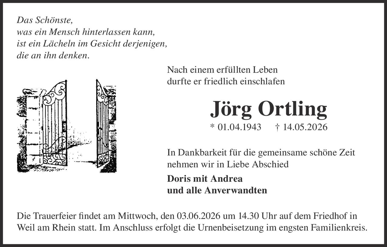 <p>Das Schönste,<br>was ein Mensch hinterlassen kann,<br>ist ein Lächeln im Gesicht derjenigen,<br>die an ihn denken.</p><p>Nach einem erfüllten Leben<br>durfte er friedlich einschlafen</p><p><strong>Jörg Ortling</strong><br>* 01.04.1943 † 14.05.2026</p><p>In Dankbarkeit für die gemeinsame schöne Zeit<br>nehmen wir in Liebe Abschied<br><strong>Doris mit Andrea</strong><br><strong>und alle Anverwandten</strong></p><p>Die Trauerfeier findet am Mittwoch, den 03.06.2026 um 14.30 Uhr auf dem Friedhof in<br>Weil am Rhein statt. Im Anschluss erfolgt die Urnenbeisetzung im engsten Familienkreis.</p>