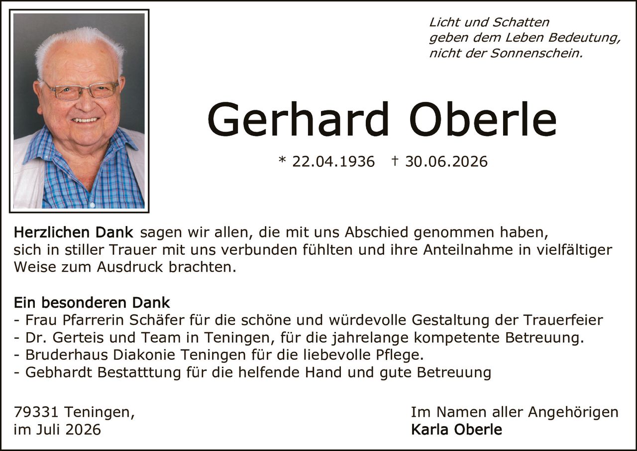 <p><i>Licht und Schatten geben dem Leben Bedeutung, nicht der Sonnenschein.</i></p>
<p>* 22.04.1936 † 30.06.2026</p>
<p><strong>Herzlichen Dank</strong> sagen wir allen, die mit uns Abschied genommen haben, sich in stiller Trauer mit uns verbunden fühlten und ihre Anteilnahme in vielfältiger Weise zum Ausdruck brachten.</p>
<p><strong>Ein besonderen Dank</strong></p>
<p>- Frau Pfarrerin Schäfer für die schöne und würdevolle Gestaltung der Trauerfeier<br/>
- Dr. Gerteis und Team in Teningen, für die jahrelange kompetente Betreuung.<br/>
- Bruderhaus Diakonie Teningen für die liebevolle Pflege.<br/>
- Gebhardt Bestattung für die helfende Hand und gute Betreuung</p>
<p>79331 Teningen, im Juli 2026<br/>
Im Namen aller Angehörigen<br/>
Karla Oberle</p>